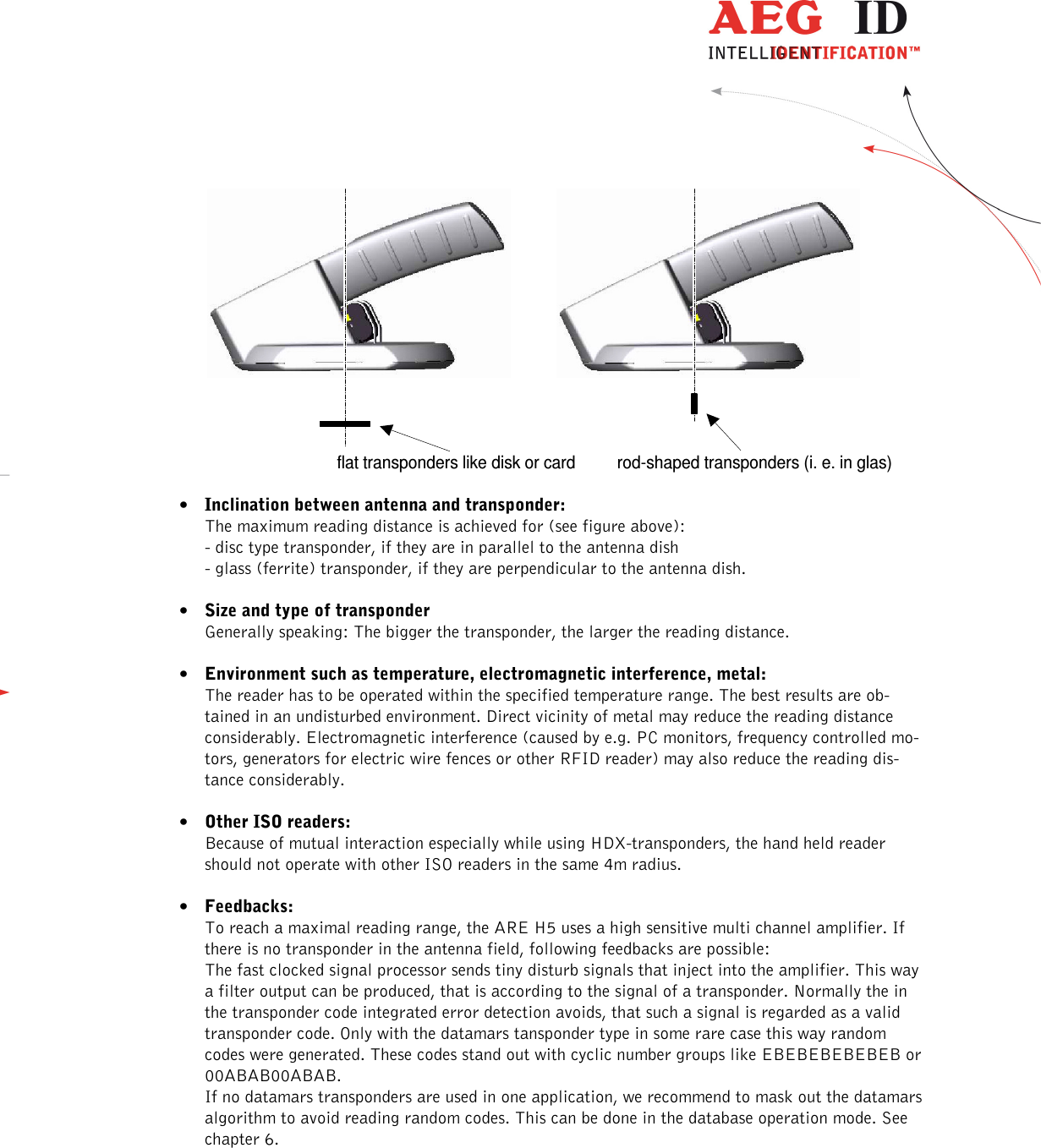                   --------------------------------------------------------------------------------24/31--------------------------------------------------------------------------------  flat transponders like disk or card rod-shaped transponders (i. e. in glas)  • Inclination between antenna and transponder: The maximum reading distance is achieved for (see figure above): - disc type transponder, if they are in parallel to the antenna dish - glass (ferrite) transponder, if they are perpendicular to the antenna dish.  • Size and type of transponder Generally speaking: The bigger the transponder, the larger the reading distance.  • Environment such as temperature, electromagnetic interference, metal: The reader has to be operated within the specified temperature range. The best results are ob-tained in an undisturbed environment. Direct vicinity of metal may reduce the reading distance considerably. Electromagnetic interference (caused by e.g. PC monitors, frequency controlled mo-tors, generators for electric wire fences or other RFID reader) may also reduce the reading dis-tance considerably.  • Other ISO readers: Because of mutual interaction especially while using HDX-transponders, the hand held reader should not operate with other ISO readers in the same 4m radius.  • Feedbacks: To reach a maximal reading range, the ARE H5 uses a high sensitive multi channel amplifier. If there is no transponder in the antenna field, following feedbacks are possible: The fast clocked signal processor sends tiny disturb signals that inject into the amplifier. This way a filter output can be produced, that is according to the signal of a transponder. Normally the in the transponder code integrated error detection avoids, that such a signal is regarded as a valid transponder code. Only with the datamars tansponder type in some rare case this way random codes were generated. These codes stand out with cyclic number groups like EBEBEBEBEBEB or 00ABAB00ABAB. If no datamars transponders are used in one application, we recommend to mask out the datamars algorithm to avoid reading random codes. This can be done in the database operation mode. See chapter 6.  