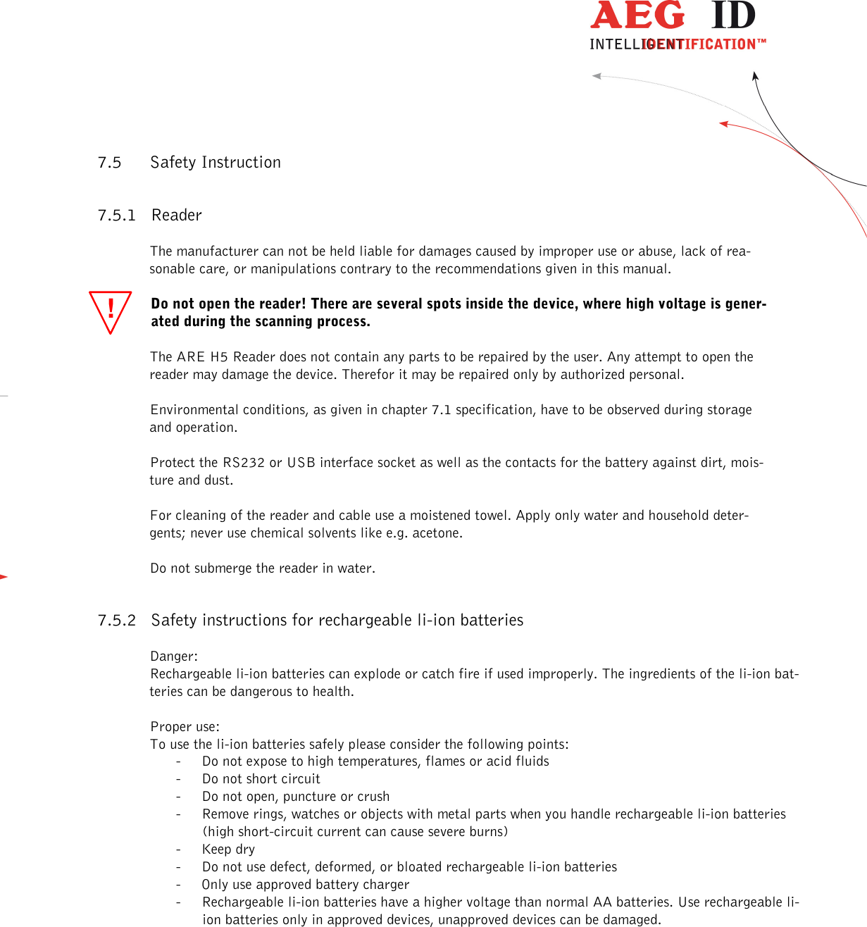                   --------------------------------------------------------------------------------25/31--------------------------------------------------------------------------------  !7.5 Safety Instruction 7.5.1 Reader The manufacturer can not be held liable for damages caused by improper use or abuse, lack of rea-sonable care, or manipulations contrary to the recommendations given in this manual.  Do not open the reader! There are several spots inside the device, where high voltage is gener-ated during the scanning process. The ARE H5 Reader does not contain any parts to be repaired by the user. Any attempt to open the reader may damage the device. Therefor it may be repaired only by authorized personal. Environmental conditions, as given in chapter 7.1 specification, have to be observed during storage and operation. Protect the RS232 or USB interface socket as well as the contacts for the battery against dirt, mois-ture and dust. For cleaning of the reader and cable use a moistened towel. Apply only water and household deter-gents; never use chemical solvents like e.g. acetone. Do not submerge the reader in water. 7.5.2 Safety instructions for rechargeable li-ion batteries Danger: Rechargeable li-ion batteries can explode or catch fire if used improperly. The ingredients of the li-ion bat-teries can be dangerous to health.  Proper use: To use the li-ion batteries safely please consider the following points: - Do not expose to high temperatures, flames or acid fluids - Do not short circuit - Do not open, puncture or crush - Remove rings, watches or objects with metal parts when you handle rechargeable li-ion batteries (high short-circuit current can cause severe burns) - Keep dry - Do not use defect, deformed, or bloated rechargeable li-ion batteries - Only use approved battery charger - Rechargeable li-ion batteries have a higher voltage than normal AA batteries. Use rechargeable li-ion batteries only in approved devices, unapproved devices can be damaged. 