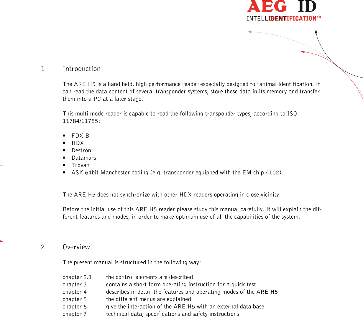                   --------------------------------------------------------------------------------5/31--------------------------------------------------------------------------------  1 Introduction The ARE H5 is a hand held, high performance reader especially designed for animal identification. It can read the data content of several transponder systems, store these data in its memory and transfer them into a PC at a later stage. This multi mode reader is capable to read the following transponder types, according to ISO 11784/11785: • FDX-B • HDX • Destron • Datamars • Trovan • ASK 64bit Manchester coding (e.g. transponder equipped with the EM chip 4102).  The ARE H5 does not synchronize with other HDX readers operating in close vicinity. Before the initial use of this ARE H5 reader please study this manual carefully. It will explain the dif-ferent features and modes, in order to make optimum use of all the capabilities of the system. 2 Overview The present manual is structured in the following way: chapter 2.1  the control elements are described chapter 3  contains a short form operating instruction for a quick test chapter 4  describes in detail the features and operating modes of the ARE H5 chapter 5  the different menus are explained chapter 6  give the interaction of the ARE H5 with an external data base chapter 7  technical data, specifications and safety instructions   