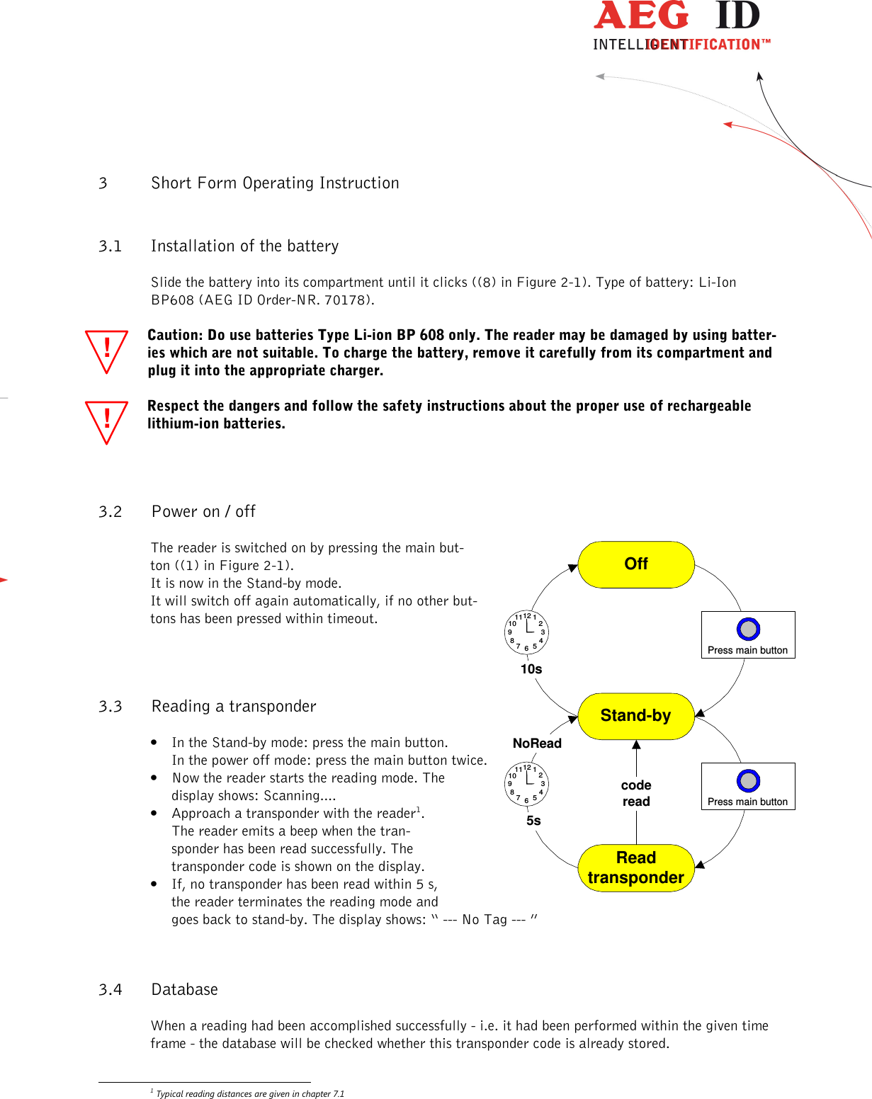                   --------------------------------------------------------------------------------7/31--------------------------------------------------------------------------------  !! 3 Short Form Operating Instruction 3.1 Installation of the battery  Slide the battery into its compartment until it clicks ((8) in Figure 2-1). Type of battery: Li-Ion BP608 (AEG ID Order-NR. 70178).  Caution: Do use batteries Type Li-ion BP 608 only. The reader may be damaged by using batter-ies which are not suitable. To charge the battery, remove it carefully from its compartment and plug it into the appropriate charger. Respect the dangers and follow the safety instructions about the proper use of rechargeable lithium-ion batteries. 3.2 Power on / off The reader is switched on by pressing the main but-ton ((1) in Figure 2-1).  It is now in the Stand-by mode. It will switch off again automatically, if no other but-tons has been pressed within timeout.  3.3 Reading a transponder • In the Stand-by mode: press the main button. In the power off mode: press the main button twice. • Now the reader starts the reading mode. The display shows: Scanning....  • Approach a transponder with the reader1. The reader emits a beep when the tran-sponder has been read successfully. The transponder code is shown on the display. • If, no transponder has been read within 5 s, the reader terminates the reading mode and goes back to stand-by. The display shows: “ --- No Tag --- ”  3.4 Database When a reading had been accomplished successfully - i.e. it had been performed within the given time frame - the database will be checked whether this transponder code is already stored.                                                        1 Typical reading distances are given in chapter 7.1 OffStand-by7 561211108 4219 310sPress main buttonReadtransponder7 561211108 4219 35sPress main buttonNoReadcoderead 