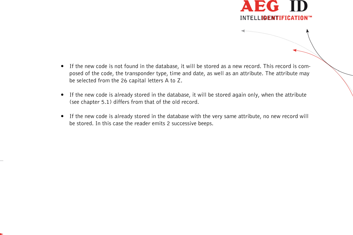                   --------------------------------------------------------------------------------8/31--------------------------------------------------------------------------------  • If the new code is not found in the database, it will be stored as a new record. This record is com-posed of the code, the transponder type, time and date, as well as an attribute. The attribute may be selected from the 26 capital letters A to Z.  • If the new code is already stored in the database, it will be stored again only, when the attribute (see chapter 5.1) differs from that of the old record.   • If the new code is already stored in the database with the very same attribute, no new record will be stored. In this case the reader emits 2 successive beeps.   