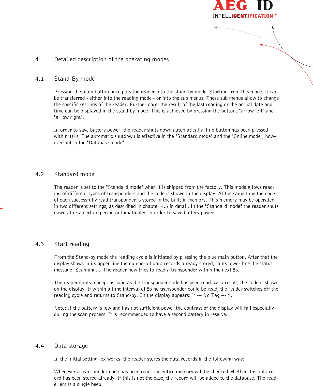                   --------------------------------------------------------------------------------9/31--------------------------------------------------------------------------------  4 Detailed description of the operating modes  4.1 Stand-By mode Pressing the main button once puts the reader into the stand-by mode. Starting from this mode, it can be transferred - either into the reading mode - or into the sub menus. These sub menus allow to change the specific settings of the reader. Furthermore, the result of the last reading or the actual date and time can be displayed in the stand-by mode. This is achieved by pressing the buttons &quot;arrow left&quot; and &quot;arrow right&quot;. In order to save battery power, the reader shuts down automatically if no button has been pressed within 10 s. The automatic shutdown is effective in the &quot;Standard mode&quot; and the &quot;Online mode&quot;, how-ever not in the &quot;Database mode&quot;. 4.2 Standard mode The reader is set to the &quot;Standard mode&quot; when it is shipped from the factory. This mode allows read-ing of different types of transponders and the code is shown in the display. At the same time the code of each successfully read transponder is stored in the built in memory. This memory may be operated in two different settings, as described in chapter 4.5 in detail. In the &quot;Standard mode&quot; the reader shuts down after a certain period automatically, in order to save battery power. 4.3 Start reading  From the Stand-by mode the reading cycle is initiated by pressing the blue main button. After that the display shows in its upper line the number of data records already stored; in its lower line the status message: Scanning.... The reader now tries to read a transponder within the next 5s. The reader emits a beep, as soon as the transponder code has been read. As a result, the code is shown on the display. If within a time interval of 5s no transponder could be read, the reader switches off the reading cycle and returns to Stand-by. On the display appears: “ --- No Tag --- ”. Note: If the battery is low and has not sufficient power the contrast of the display will fail especially during the scan process. It is recommended to have a second battery in reserve. 4.4 Data storage In the initial setting -ex works- the reader stores the data records in the following way: Whenever a transponder code has been read, the entire memory will be checked whether this data rec-ord has been stored already. If this is not the case, the record will be added to the database. The read-er emits a single beep. 