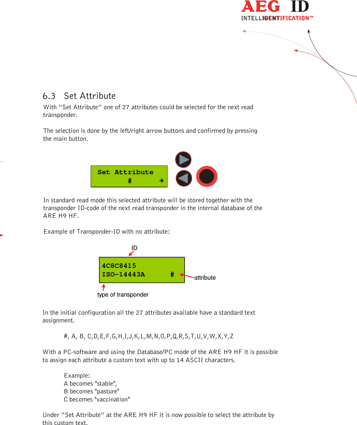  ---------------------------------------------------------------13/51---------------------------------------    6.3 Set Attribute With “Set Attribute” one of 27 attributes could be selected for the next read transponder.   The selection is done by the left/right arrow buttons and confirmed by pressing the main button.   Set Attribute        #      In standard read mode this selected attribute will be stored together with the transponder ID-code of the next read transponder in the internal database of the ARE H9 HF.   Example of Transponder-ID with no attribute:  4C8C8415ISO-14443A     #IDtype of transponderattribute  In the initial configuration all the 27 attributes available have a standard text assignment.  #, A, B, C,D,E,F,G,H,I,J,K,L,M,N,O,P,Q,R,S,T,U,V,W,X,Y,Z  With a PC-software and using the Database/PC mode of the ARE H9 HF it is possible to assign each attribute a custom text with up to 14 ASCII characters.  Example: A becomes &quot;stable&quot;,  B becomes &quot;pasture&quot; C becomes &quot;vaccination&quot;  Under “Set Attribute” at the ARE H9 HF it is now possible to select the attribute by this custom text.  