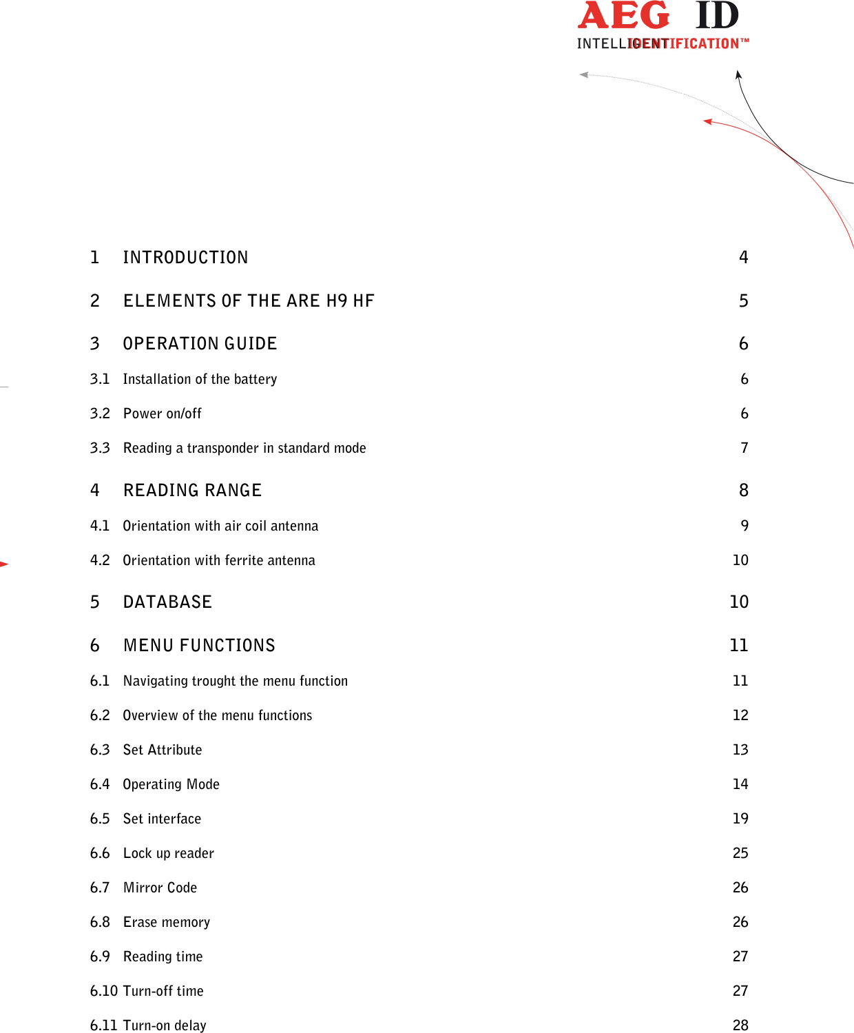  ---------------------------------------------------------------2/51---------------------------------------    1 INTRODUCTION  4 2 ELEMENTS OF THE ARE H9 HF  5 3 OPERATION GUIDE  6 3.1 Installation of the battery  6 3.2 Power on/off  6 3.3 Reading a transponder in standard mode  7 4 READING RANGE  8 4.1 Orientation with air coil antenna  9 4.2 Orientation with ferrite antenna  10 5 DATABASE  10 6 MENU FUNCTIONS  11 6.1 Navigating trought the menu function  11 6.2 Overview of the menu functions  12 6.3 Set Attribute  13 6.4 Operating Mode  14 6.5 Set interface  19 6.6 Lock up reader  25 6.7 Mirror Code  26 6.8 Erase memory  26 6.9 Reading time  27 6.10 Turn-off time  27 6.11 Turn-on delay  28 