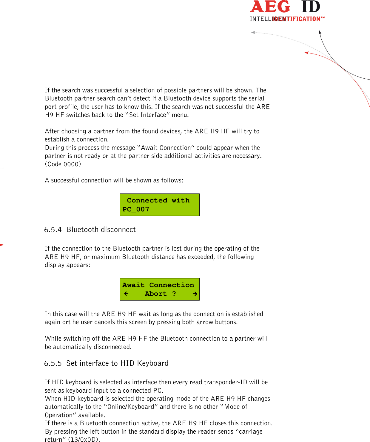  ---------------------------------------------------------------24/51---------------------------------------    If the search was successful a selection of possible partners will be shown. The Bluetooth partner search can’t detect if a Bluetooth device supports the serial port profile, the user has to know this. If the search was not successful the ARE H9 HF switches back to the “Set Interface” menu.  After choosing a partner from the found devices, the ARE H9 HF will try to establish a connection. During this process the message “Await Connection” could appear when the partner is not ready or at the partner side additional activities are necessary. (Code 0000)  A successful connection will be shown as follows:   Connected withPC_007 6.5.4 Bluetooth disconnect  If the connection to the Bluetooth partner is lost during the operating of the ARE H9 HF, or maximum Bluetooth distance has exceeded, the following display appears:  Await Connection     Abort ?  In this case will the ARE H9 HF wait as long as the connection is established again ort he user cancels this screen by pressing both arrow buttons.   While switching off the ARE H9 HF the Bluetooth connection to a partner will be automatically disconnected. 6.5.5 Set interface to HID Keyboard   If HID keyboard is selected as interface then every read transponder-ID will be sent as keyboard input to a connected PC. When HID-keyboard is selected the operating mode of the ARE H9 HF changes automatically to the “Online/Keyboard” and there is no other “Mode of Operation” available. If there is a Bluetooth connection active, the ARE H9 HF closes this connection. By pressing the left button in the standard display the reader sends “carriage return” (13/0x0D).  