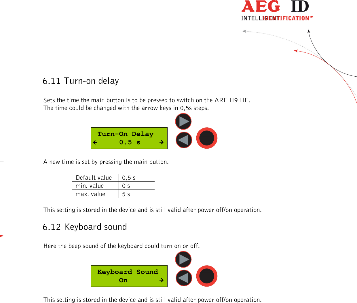  ---------------------------------------------------------------28/51---------------------------------------   6.11 Turn-on delay  Sets the time the main button is to be pressed to switch on the ARE H9 HF. The time could be changed with the arrow keys in 0,5s steps.   Turn-On Delay      0.5 s      A new time is set by pressing the main button.  Default value  0,5 s min. value  0 s max. value  5 s  This setting is stored in the device and is still valid after power off/on operation. 6.12 Keyboard sound  Here the beep sound of the keyboard could turn on or off.  Keyboard Sound      On      This setting is stored in the device and is still valid after power off/on operation.   