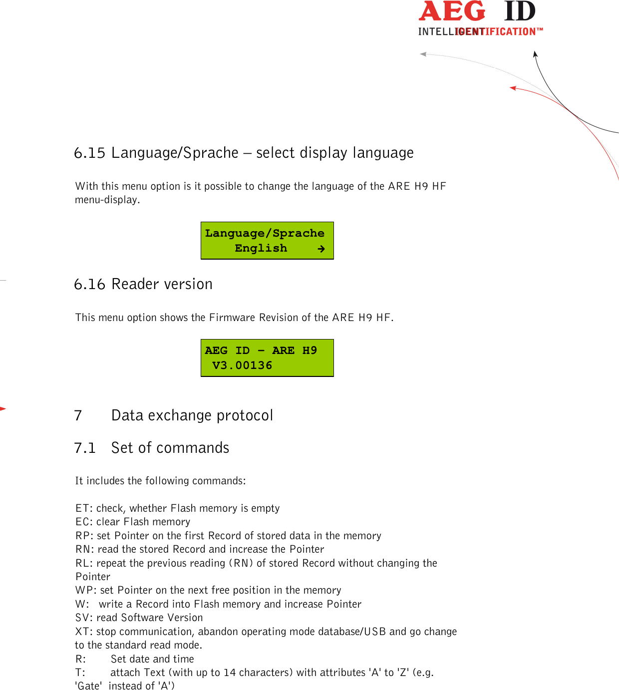  ---------------------------------------------------------------31/51---------------------------------------   6.15 Language/Sprache – select display language  With this menu option is it possible to change the language of the ARE H9 HF menu-display.  Language/Sprache    English 6.16 Reader version  This menu option shows the Firmware Revision of the ARE H9 HF.  AEG ID - ARE H9 V3.00136  7 Data exchange protocol 7.1 Set of commands  It includes the following commands:  ET: check, whether Flash memory is empty EC: clear Flash memory RP: set Pointer on the first Record of stored data in the memory RN: read the stored Record and increase the Pointer  RL: repeat the previous reading (RN) of stored Record without changing the Pointer  WP: set Pointer on the next free position in the memory  W:   write a Record into Flash memory and increase Pointer  SV: read Software Version  XT: stop communication, abandon operating mode database/USB and go change to the standard read mode. R:  Set date and time T:  attach Text (with up to 14 characters) with attributes &apos;A&apos; to &apos;Z&apos; (e.g. &apos;Gate&apos;  instead of &apos;A&apos;)  