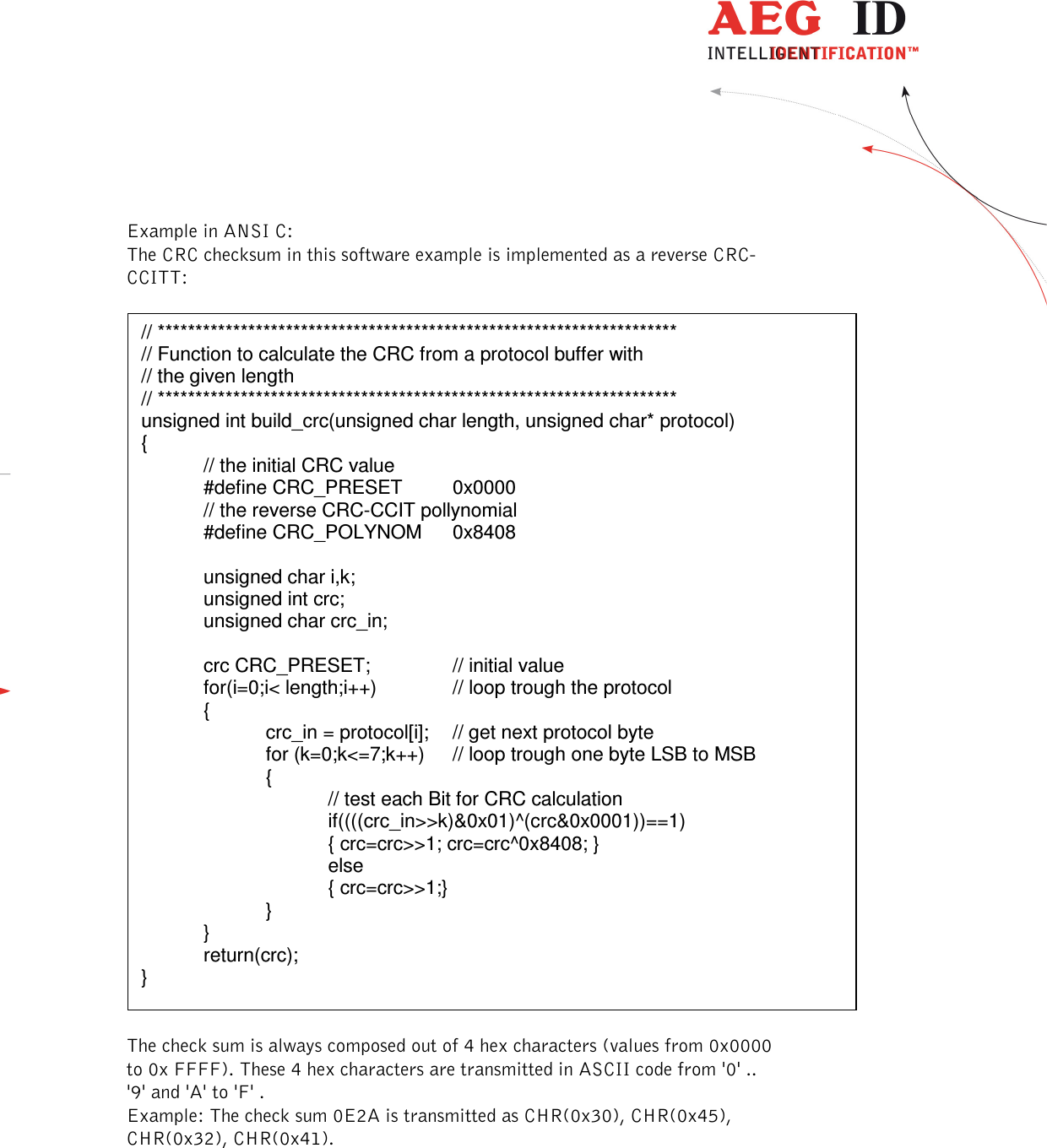  ---------------------------------------------------------------34/51---------------------------------------   Example in ANSI C: The CRC checksum in this software example is implemented as a reverse CRC-CCITT:    The check sum is always composed out of 4 hex characters (values from 0x0000 to 0x FFFF). These 4 hex characters are transmitted in ASCII code from &apos;0&apos; .. &apos;9&apos; and &apos;A&apos; to &apos;F&apos; .  Example: The check sum 0E2A is transmitted as CHR(0x30), CHR(0x45), CHR(0x32), CHR(0x41).  // ********************************************************************* // Function to calculate the CRC from a protocol buffer with  // the given length  // ********************************************************************* unsigned int build_crc(unsigned char length, unsigned char* protocol) {   // the initial CRC value   #define CRC_PRESET  0x0000 // the reverse CRC-CCIT pollynomial   #define CRC_POLYNOM  0x8408        unsigned char i,k;   unsigned int crc;   unsigned char crc_in;    crc CRC_PRESET;    // initial value   for(i=0;i&lt; length;i++)    // loop trough the protocol    {     crc_in = protocol[i];  // get next protocol byte     for (k=0;k&lt;=7;k++)  // loop trough one byte LSB to MSB     {       // test each Bit for CRC calculation        if((((crc_in&gt;&gt;k)&amp;0x01)^(crc&amp;0x0001))==1)       { crc=crc&gt;&gt;1; crc=crc^0x8408; } else       { crc=crc&gt;&gt;1;}     }   }   return(crc); } 