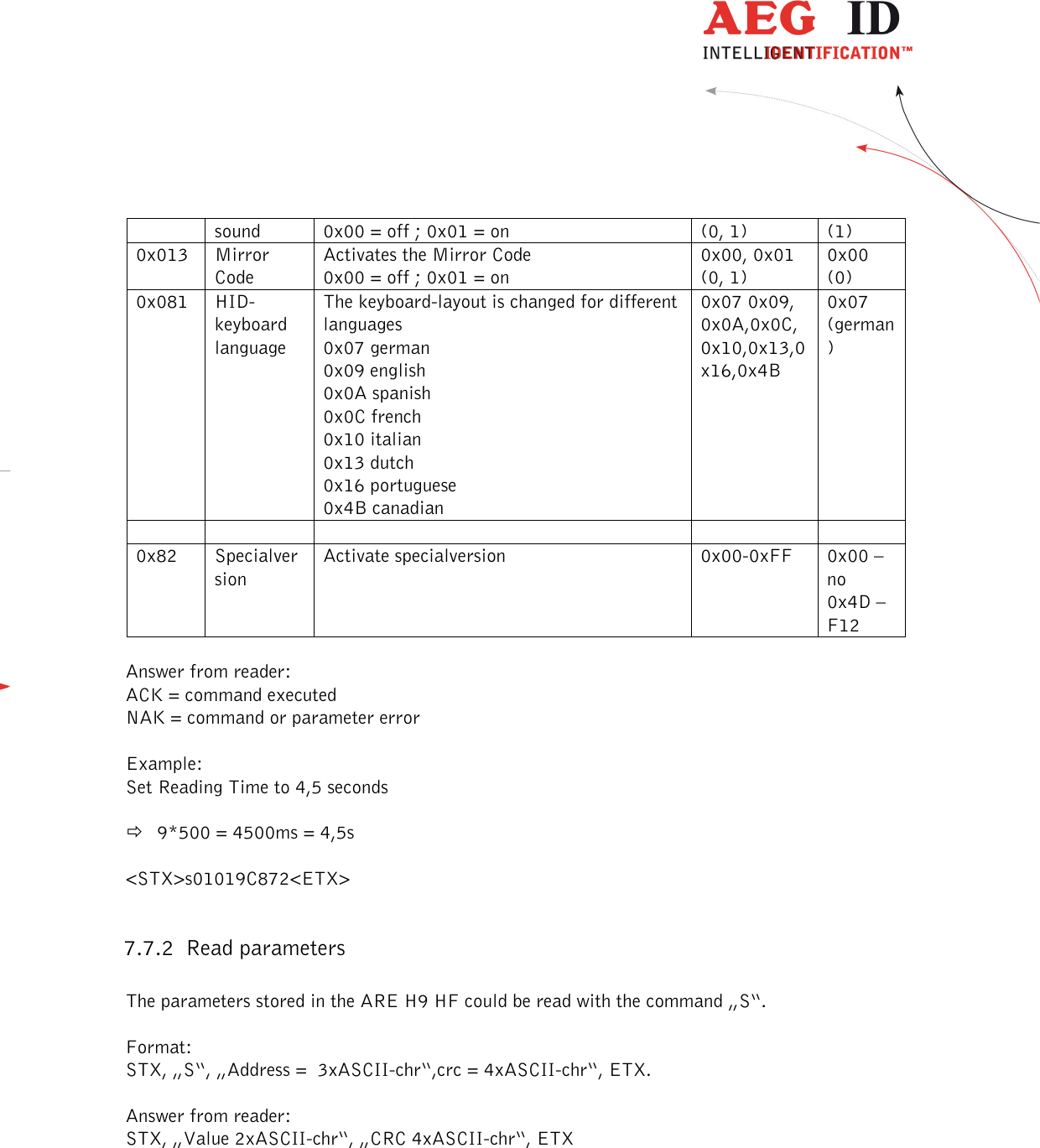  ---------------------------------------------------------------40/51---------------------------------------   sound  0x00 = off ; 0x01 = on  (0, 1)  (1) 0x013  Mirror Code Activates the Mirror Code 0x00 = off ; 0x01 = on 0x00, 0x01 (0, 1) 0x00 (0) 0x081   HID-keyboard language The keyboard-layout is changed for different languages 0x07 german 0x09 english 0x0A spanish 0x0C french 0x10 italian 0x13 dutch 0x16 portuguese 0x4B canadian 0x07 0x09, 0x0A,0x0C,0x10,0x13,0x16,0x4B 0x07 (german)          0x82  Specialversion Activate specialversion  0x00-0xFF  0x00 – no 0x4D – F12  Answer from reader:  ACK = command executed NAK = command or parameter error  Example: Set Reading Time to 4,5 seconds    9*500 = 4500ms = 4,5s  &lt;STX&gt;s01019C872&lt;ETX&gt;  7.7.2 Read parameters  The parameters stored in the ARE H9 HF could be read with the command „S“.  Format: STX, „S“, „Address =  3xASCII-chr“,crc = 4xASCII-chr“, ETX.  Answer from reader: STX, „Value 2xASCII-chr“, „CRC 4xASCII-chr“, ETX  