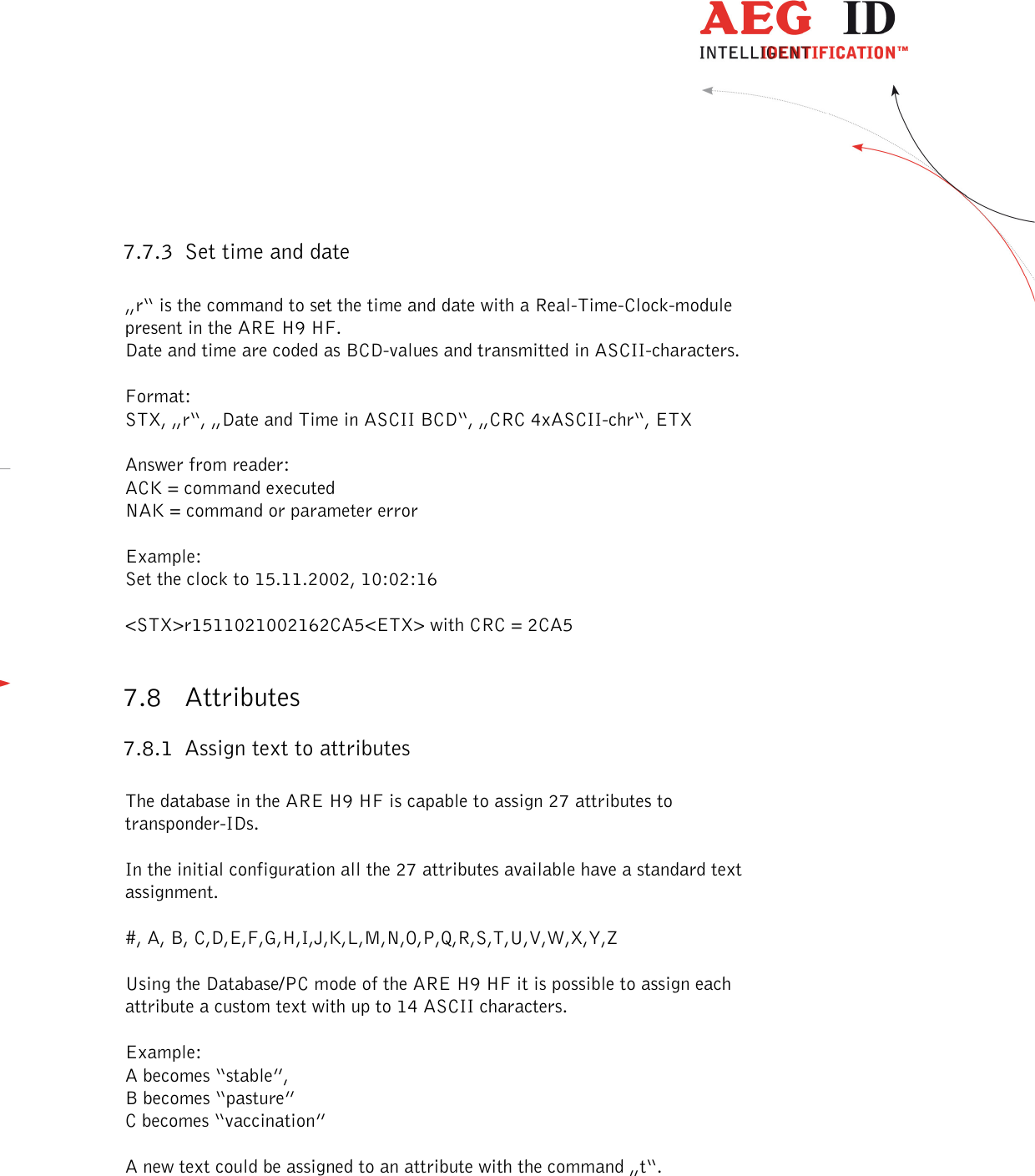  ---------------------------------------------------------------41/51---------------------------------------   7.7.3 Set time and date  „r“ is the command to set the time and date with a Real-Time-Clock-module present in the ARE H9 HF. Date and time are coded as BCD-values and transmitted in ASCII-characters.  Format: STX, „r“, „Date and Time in ASCII BCD“, „CRC 4xASCII-chr“, ETX  Answer from reader: ACK = command executed NAK = command or parameter error  Example: Set the clock to 15.11.2002, 10:02:16  &lt;STX&gt;r1511021002162CA5&lt;ETX&gt; with CRC = 2CA5  7.8 Attributes 7.8.1 Assign text to attributes  The database in the ARE H9 HF is capable to assign 27 attributes to transponder-IDs.  In the initial configuration all the 27 attributes available have a standard text assignment.  #, A, B, C,D,E,F,G,H,I,J,K,L,M,N,O,P,Q,R,S,T,U,V,W,X,Y,Z  Using the Database/PC mode of the ARE H9 HF it is possible to assign each attribute a custom text with up to 14 ASCII characters.  Example: A becomes “stable”,  B becomes “pasture” C becomes “vaccination”  A new text could be assigned to an attribute with the command „t“.  