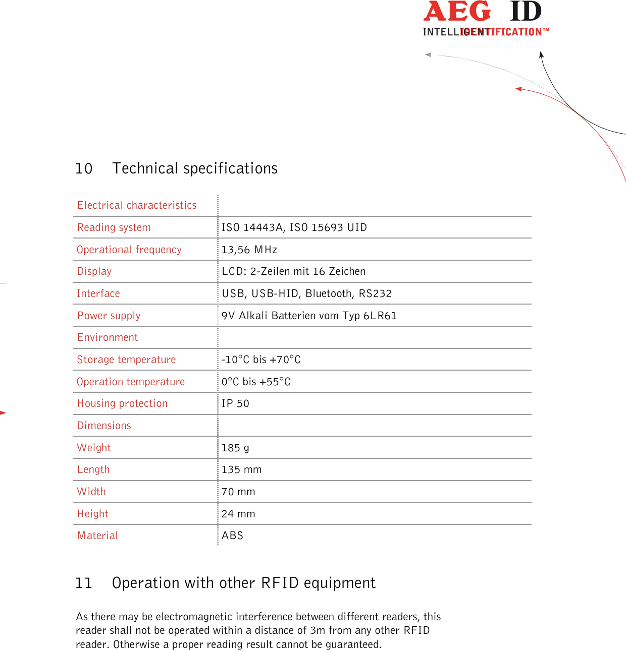  ---------------------------------------------------------------49/51---------------------------------------    10 Technical specifications  Electrical characteristics  Reading system  ISO 14443A, ISO 15693 UID Operational frequency  13,56 MHz Display  LCD: 2-Zeilen mit 16 Zeichen Interface  USB, USB-HID, Bluetooth, RS232 Power supply   9V Alkali Batterien vom Typ 6LR61 Environment   Storage temperature  -10°C bis +70°C Operation temperature  0°C bis +55°C Housing protection  IP 50 Dimensions   Weight  185 g Length  135 mm Width  70 mm Height  24 mm Material  ABS  11 Operation with other RFID equipment  As there may be electromagnetic interference between different readers, this reader shall not be operated within a distance of 3m from any other RFID reader. Otherwise a proper reading result cannot be guaranteed. 