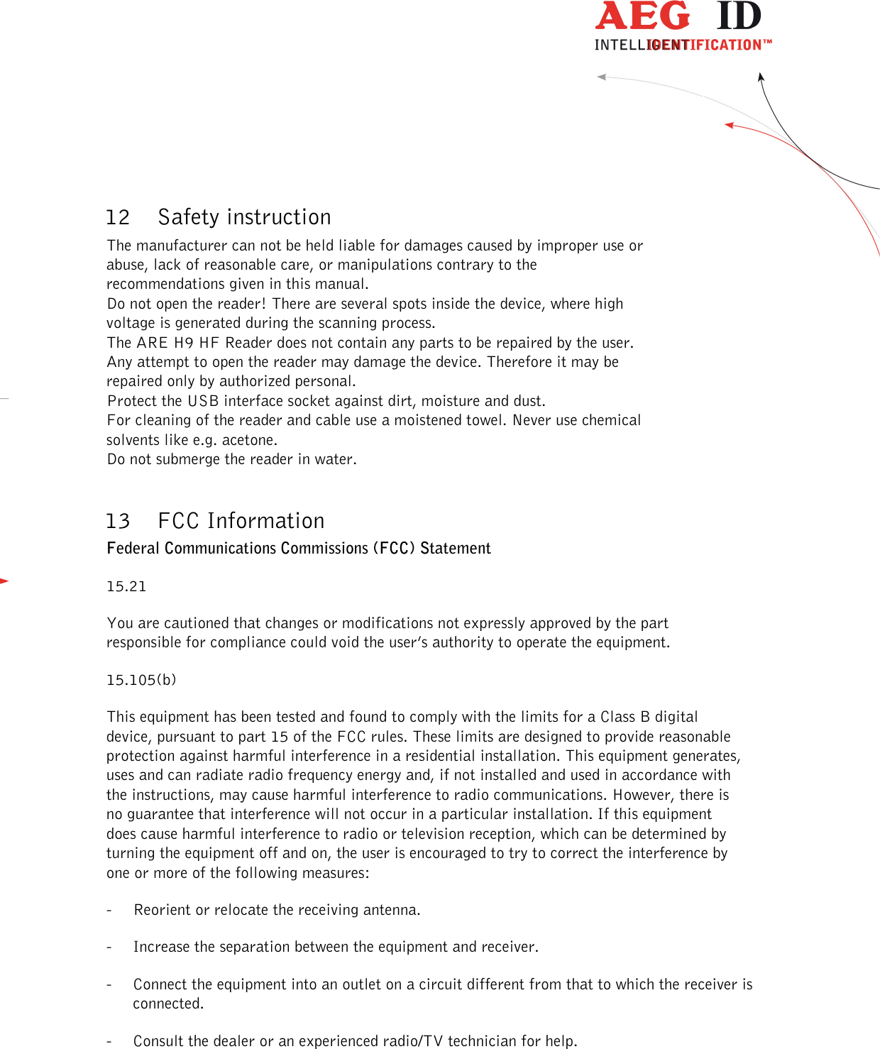  ---------------------------------------------------------------50/51---------------------------------------   12 Safety instruction The manufacturer can not be held liable for damages caused by improper use or abuse, lack of reasonable care, or manipulations contrary to the recommendations given in this manual.  Do not open the reader! There are several spots inside the device, where high voltage is generated during the scanning process. The ARE H9 HF Reader does not contain any parts to be repaired by the user. Any attempt to open the reader may damage the device. Therefore it may be repaired only by authorized personal. Protect the USB interface socket against dirt, moisture and dust. For cleaning of the reader and cable use a moistened towel. Never use chemical solvents like e.g. acetone. Do not submerge the reader in water.  13 FCC Information Federal Communications Commissions (FCC) Statement 15.21 You are cautioned that changes or modifications not expressly approved by the part responsible for compliance could void the user’s authority to operate the equipment. 15.105(b) This equipment has been tested and found to comply with the limits for a Class B digital device, pursuant to part 15 of the FCC rules. These limits are designed to provide reasonable protection against harmful interference in a residential installation. This equipment generates, uses and can radiate radio frequency energy and, if not installed and used in accordance with the instructions, may cause harmful interference to radio communications. However, there is no guarantee that interference will not occur in a particular installation. If this equipment does cause harmful interference to radio or television reception, which can be determined by turning the equipment off and on, the user is encouraged to try to correct the interference by one or more of the following measures: - Reorient or relocate the receiving antenna. - Increase the separation between the equipment and receiver. - Connect the equipment into an outlet on a circuit different from that to which the receiver is connected. - Consult the dealer or an experienced radio/TV technician for help. 