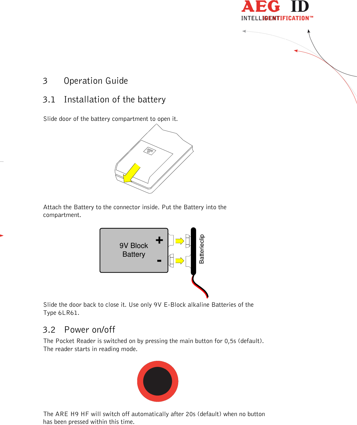  ---------------------------------------------------------------6/51---------------------------------------   3 Operation Guide 3.1 Installation of the battery  Slide door of the battery compartment to open it.    Attach the Battery to the connector inside. Put the Battery into the compartment.  9V BlockBatteryBatterieclip-+ Slide the door back to close it. Use only 9V E-Block alkaline Batteries of the Type 6LR61. 3.2 Power on/off The Pocket Reader is switched on by pressing the main button for 0,5s (default). The reader starts in reading mode.    The ARE H9 HF will switch off automatically after 20s (default) when no button has been pressed within this time.  