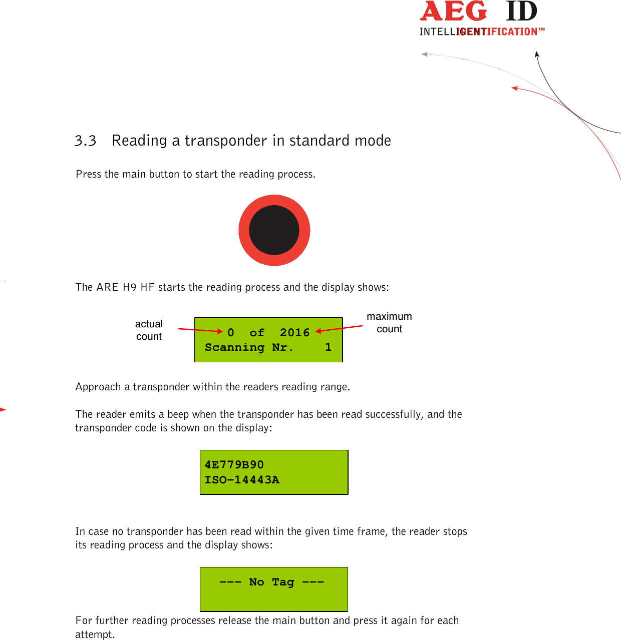  ---------------------------------------------------------------7/51---------------------------------------   3.3 Reading a transponder in standard mode  Press the main button to start the reading process.    The ARE H9 HF starts the reading process and the display shows:  0  of  2016Scanning Nr.    1actualcountmaximumcount  Approach a transponder within the readers reading range.  The reader emits a beep when the transponder has been read successfully, and the transponder code is shown on the display:  4E779B90ISO-14443A   In case no transponder has been read within the given time frame, the reader stops its reading process and the display shows:    --- No Tag --- For further reading processes release the main button and press it again for each attempt. 