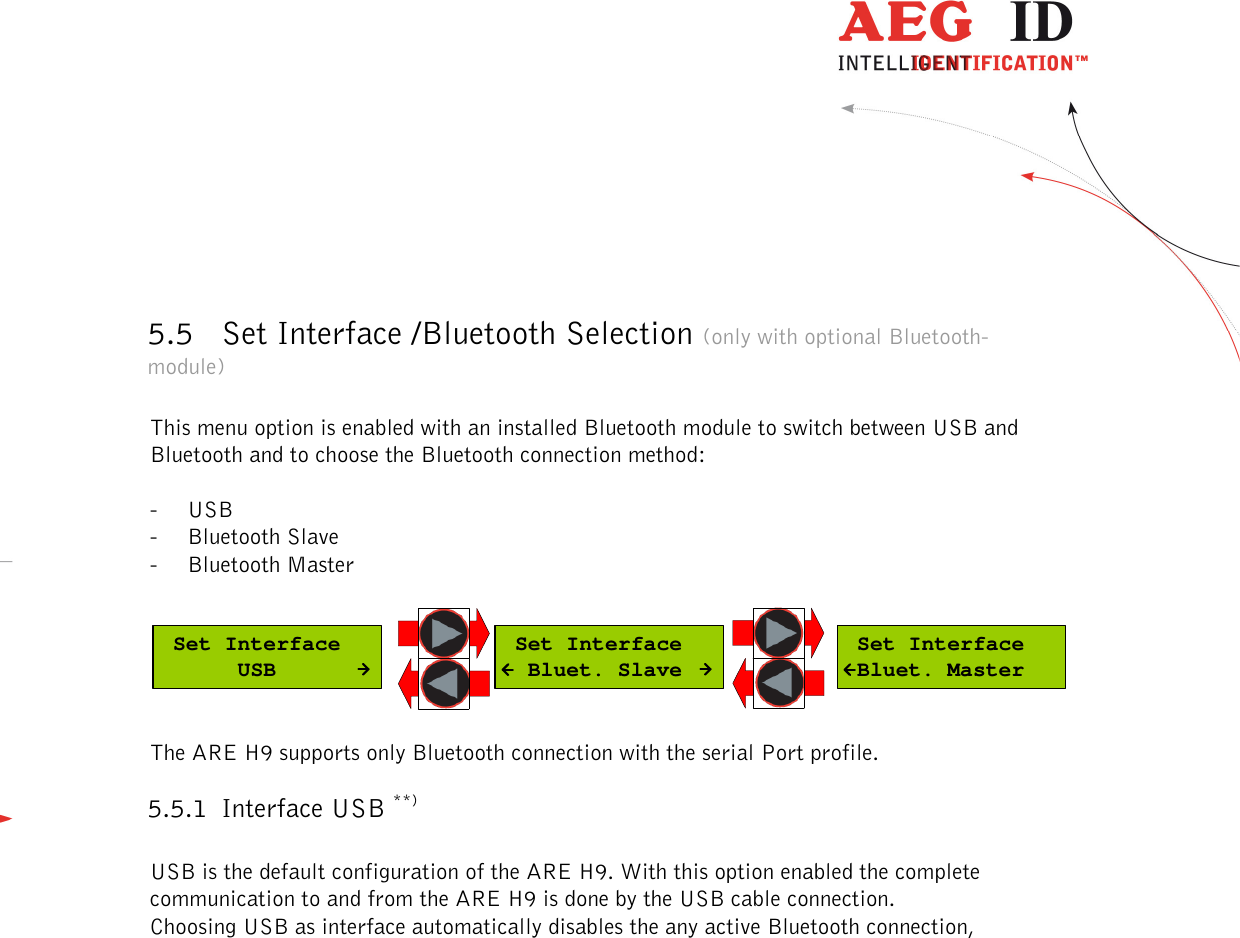  ---------------------------------------------------------------16/36-------------------------------------------------------------     5.5 Set Interface /Bluetooth Selection (only with optional Bluetooth-module)  This menu option is enabled with an installed Bluetooth module to switch between USB and Bluetooth and to choose the Bluetooth connection method:  - USB - Bluetooth Slave - Bluetooth Master   Set Interface      USB Set Interface  Bluet. Slave Set Interface Bluet. Master The ARE H9 supports only Bluetooth connection with the serial Port profile. 5.5.1 Interface USB **)  USB is the default configuration of the ARE H9. With this option enabled the complete communication to and from the ARE H9 is done by the USB cable connection. Choosing USB as interface automatically disables the any active Bluetooth connection,                   **) serial for Rs232 version 