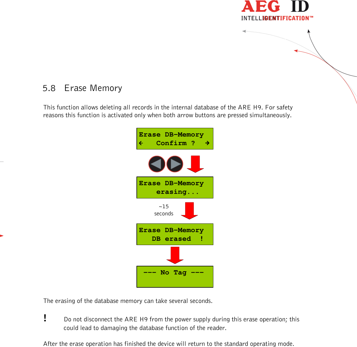  ---------------------------------------------------------------22/36-------------------------------------------------------------    5.8 Erase Memory  This function allows deleting all records in the internal database of the ARE H9. For safety reasons this function is activated only when both arrow buttons are pressed simultaneously.  Erase DB-Memory   DB erased  !Erase DB-Memory    erasing...Erase DB-Memory    Confirm ? --- No Tag ---~15seconds  The erasing of the database memory can take several seconds.  !  Do not disconnect the ARE H9 from the power supply during this erase operation; this could lead to damaging the database function of the reader.  After the erase operation has finished the device will return to the standard operating mode. 