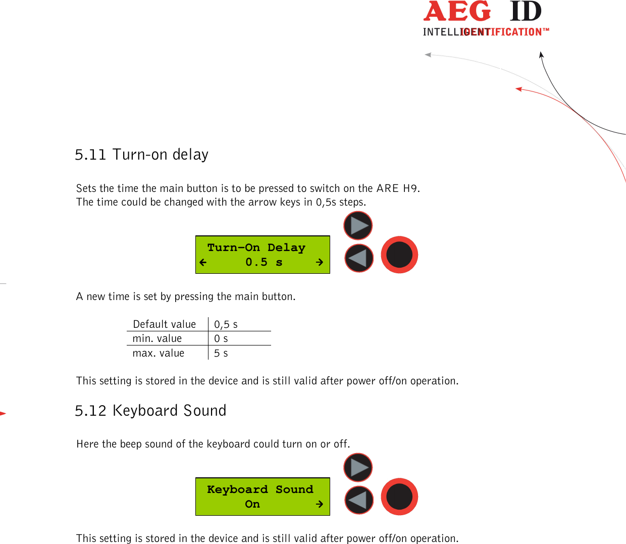  ---------------------------------------------------------------24/36-------------------------------------------------------------    5.11 Turn-on delay  Sets the time the main button is to be pressed to switch on the ARE H9. The time could be changed with the arrow keys in 0,5s steps.   Turn-On Delay      0.5 s      A new time is set by pressing the main button.  Default value  0,5 s min. value  0 s max. value  5 s  This setting is stored in the device and is still valid after power off/on operation. 5.12 Keyboard Sound  Here the beep sound of the keyboard could turn on or off.  Keyboard Sound      On      This setting is stored in the device and is still valid after power off/on operation. 