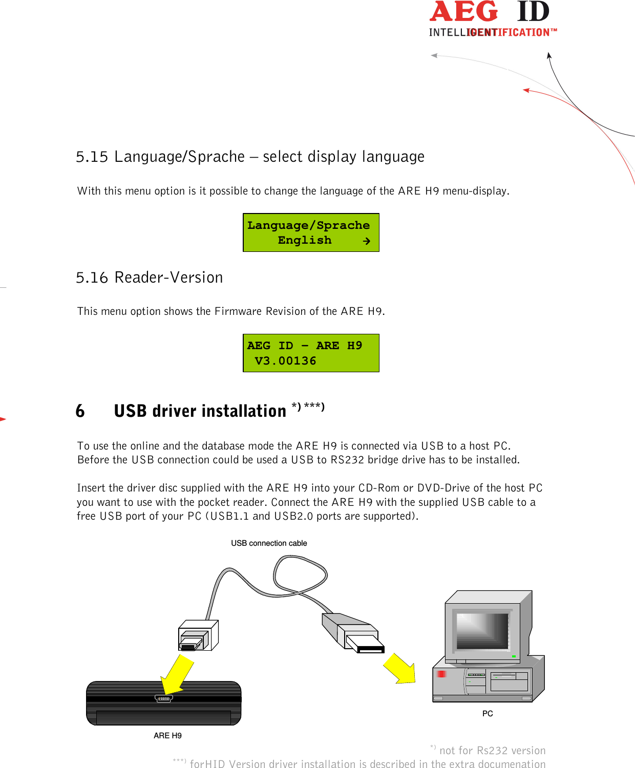  ---------------------------------------------------------------27/36-------------------------------------------------------------    5.15 Language/Sprache – select display language  With this menu option is it possible to change the language of the ARE H9 menu-display.  Language/Sprache    English 5.16 Reader-Version  This menu option shows the Firmware Revision of the ARE H9.  AEG ID - ARE H9 V3.00136  6 USB driver installation *) ***)  To use the online and the database mode the ARE H9 is connected via USB to a host PC. Before the USB connection could be used a USB to RS232 bridge drive has to be installed.  Insert the driver disc supplied with the ARE H9 into your CD-Rom or DVD-Drive of the host PC you want to use with the pocket reader. Connect the ARE H9 with the supplied USB cable to a free USB port of your PC (USB1.1 and USB2.0 ports are supported).  USB connection cableARE H9PC *) not for Rs232 version ***) forHID Version driver installation is described in the extra documenation