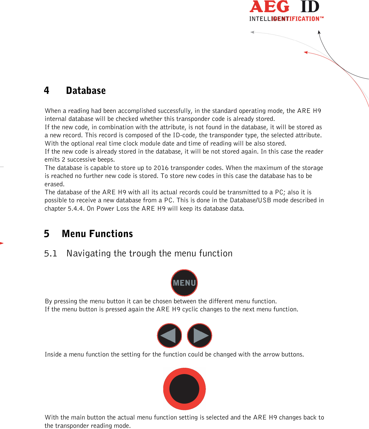  ---------------------------------------------------------------9/36-------------------------------------------------------------    4 Database  When a reading had been accomplished successfully, in the standard operating mode, the ARE H9 internal database will be checked whether this transponder code is already stored. If the new code, in combination with the attribute, is not found in the database, it will be stored as a new record. This record is composed of the ID-code, the transponder type, the selected attribute. With the optional real time clock module date and time of reading will be also stored. If the new code is already stored in the database, it will be not stored again. In this case the reader emits 2 successive beeps. The database is capable to store up to 2016 transponder codes. When the maximum of the storage is reached no further new code is stored. To store new codes in this case the database has to be erased. The database of the ARE H9 with all its actual records could be transmitted to a PC; also it is possible to receive a new database from a PC. This is done in the Database/USB mode described in chapter 5.4.4. On Power Loss the ARE H9 will keep its database data.  5 Menu Functions 5.1 Navigating the trough the menu function   By pressing the menu button it can be chosen between the different menu function. If the menu button is pressed again the ARE H9 cyclic changes to the next menu function.     Inside a menu function the setting for the function could be changed with the arrow buttons.   With the main button the actual menu function setting is selected and the ARE H9 changes back to the transponder reading mode. 