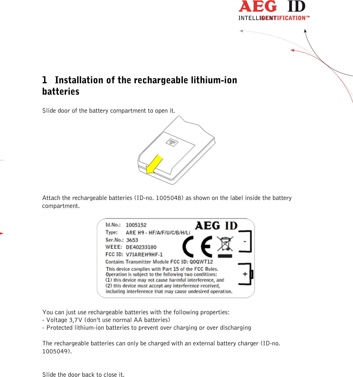          --------------------------------------------------------------------------2/4------------------------------------------------------------------------------------   1 Installation of the rechargeable lithium-ion batteries  Slide door of the battery compartment to open it.    Attach the rechargeable batteries (ID-no. 1005048) as shown on the label inside the battery compartment.    You can just use rechargeable batteries with the following properties:  - Voltage 3,7V (don’t use normal AA batteries) - Protected lithium-ion batteries to prevent over charging or over discharging  The rechargeable batteries can only be charged with an external battery charger (ID-no. 1005049).   Slide the door back to close it.    