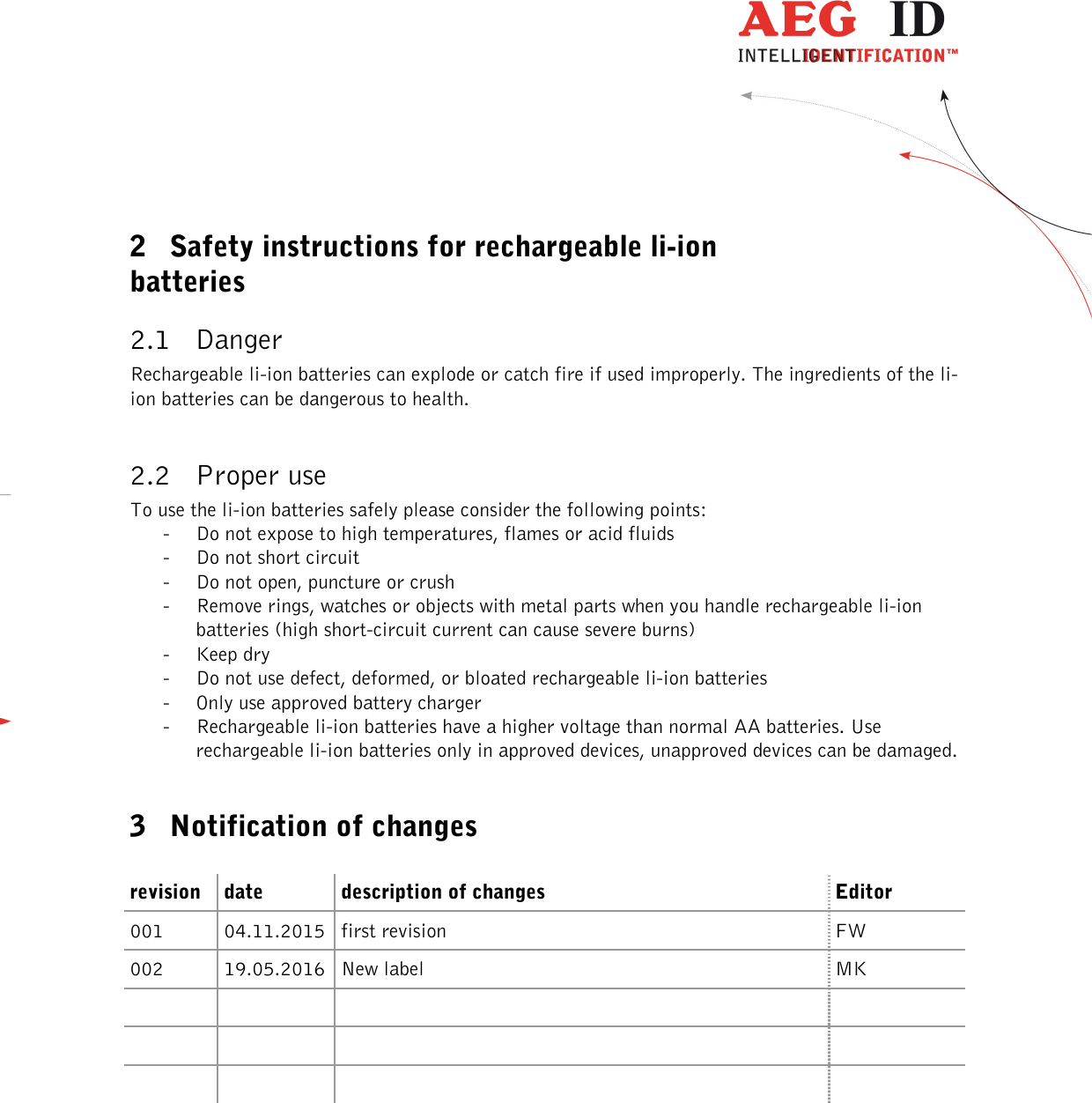          --------------------------------------------------------------------------3/4------------------------------------------------------------------------------------   2 Safety instructions for rechargeable li-ion batteries 2.1 Danger Rechargeable li-ion batteries can explode or catch fire if used improperly. The ingredients of the li-ion batteries can be dangerous to health.    2.2 Proper use To use the li-ion batteries safely please consider the following points: - Do not expose to high temperatures, flames or acid fluids - Do not short circuit - Do not open, puncture or crush - Remove rings, watches or objects with metal parts when you handle rechargeable li-ion batteries (high short-circuit current can cause severe burns) - Keep dry - Do not use defect, deformed, or bloated rechargeable li-ion batteries - Only use approved battery charger - Rechargeable li-ion batteries have a higher voltage than normal AA batteries. Use rechargeable li-ion batteries only in approved devices, unapproved devices can be damaged.  3 Notification of changes  revision date description of changes Editor 001  04.11.2015 first revision  FW 002  19.05.2016 New label  MK                         