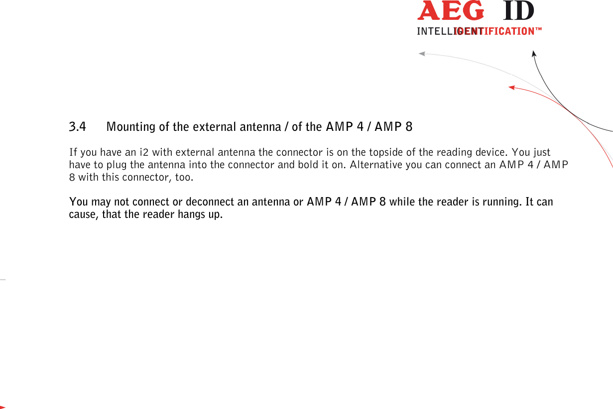                  --------------------------------------------------------------------------------11/48--------------------------------------------------------------------------------  3.4 Mounting of the external antenna / of the AMP 4 / AMP 8 If you have an i2 with external antenna the connector is on the topside of the reading device. You just have to plug the antenna into the connector and bold it on. Alternative you can connect an AMP 4 / AMP 8 with this connector, too. You may not connect or deconnect an antenna or AMP 4 / AMP 8 while the reader is running. It can cause, that the reader hangs up.  