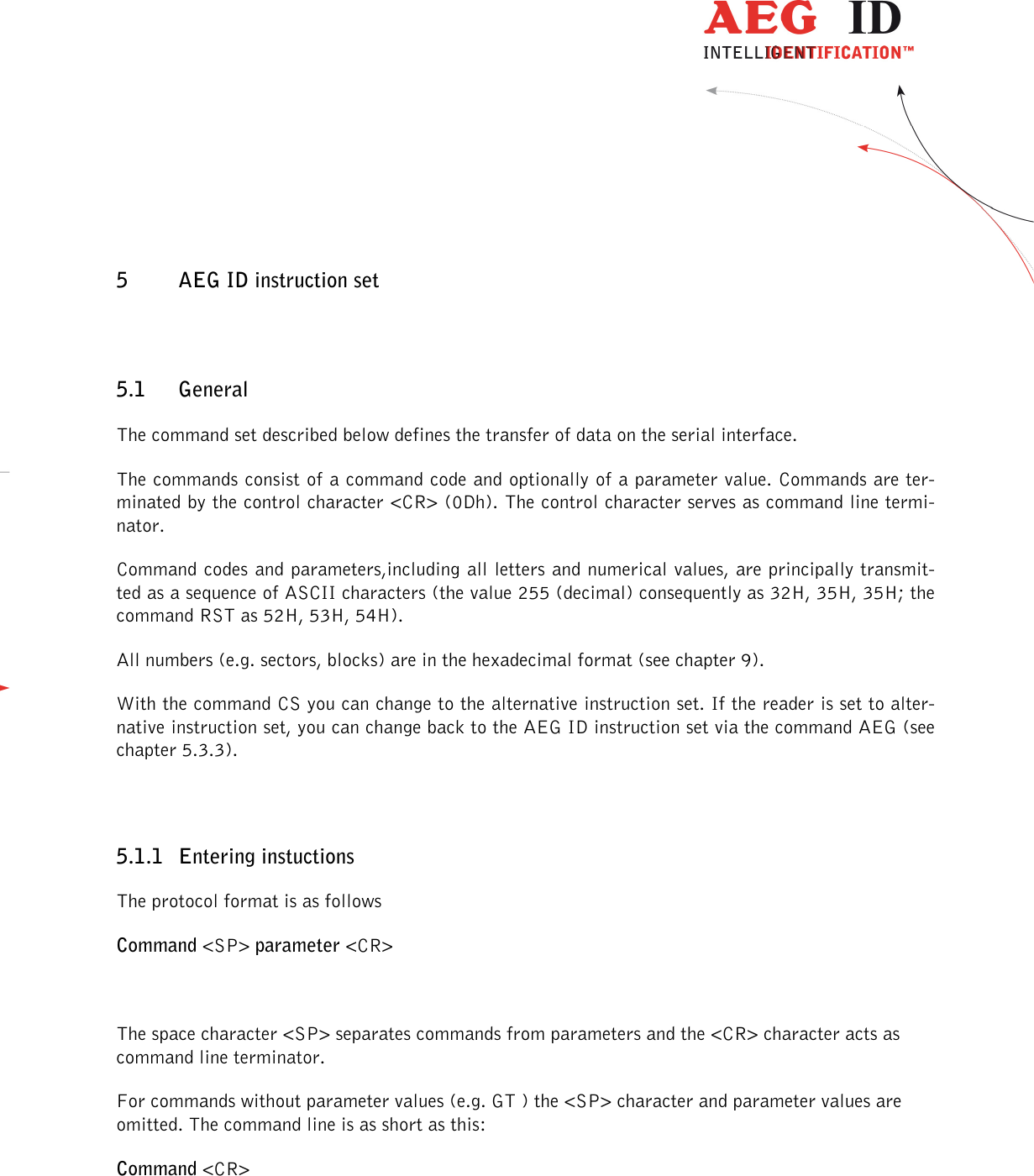                  --------------------------------------------------------------------------------13/48--------------------------------------------------------------------------------  5 AEG ID instruction set 5.1 General The command set described below defines the transfer of data on the serial interface. The commands consist of a command code and optionally of a parameter value. Commands are ter-minated by the control character &lt;CR&gt; (0Dh). The control character serves as command line termi-nator. Command codes and parameters,including all letters and numerical values, are principally transmit-ted as a sequence of ASCII characters (the value 255 (decimal) consequently as 32H, 35H, 35H; the command RST as 52H, 53H, 54H). All numbers (e.g. sectors, blocks) are in the hexadecimal format (see chapter 9). With the command CS you can change to the alternative instruction set. If the reader is set to alter-native instruction set, you can change back to the AEG ID instruction set via the command AEG (see chapter 5.3.3).  5.1.1 Entering instuctions The protocol format is as follows Command &lt;SP&gt; parameter &lt;CR&gt;  The space character &lt;SP&gt; separates commands from parameters and the &lt;CR&gt; character acts as command line terminator. For commands without parameter values (e.g. GT ) the &lt;SP&gt; character and parameter values are omitted. The command line is as short as this: Command &lt;CR&gt;  