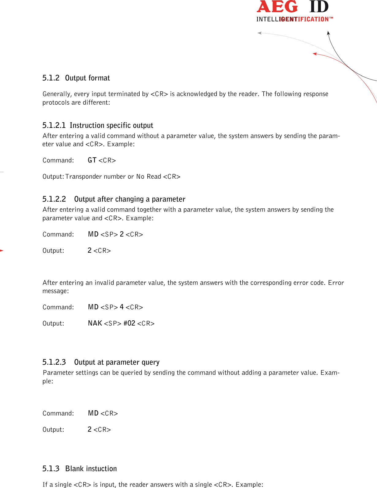                  --------------------------------------------------------------------------------14/48--------------------------------------------------------------------------------  5.1.2 Output format Generally, every input terminated by &lt;CR&gt; is acknowledged by the reader. The following response protocols are different: 5.1.2.1 Instruction specific output After entering a valid command without a parameter value, the system answers by sending the param-eter value and &lt;CR&gt;. Example: Command:  GT &lt;CR&gt; Output: Transponder number or No Read &lt;CR&gt; 5.1.2.2 Output after changing a parameter After entering a valid command together with a parameter value, the system answers by sending the parameter value and &lt;CR&gt;. Example: Command:  MD &lt;SP&gt; 2 &lt;CR&gt; Output:   2 &lt;CR&gt;  After entering an invalid parameter value, the system answers with the corresponding error code. Error message: Command:  MD &lt;SP&gt; 4 &lt;CR&gt; Output:  NAK &lt;SP&gt; #02 &lt;CR&gt;  5.1.2.3 Output at parameter query Parameter settings can be queried by sending the command without adding a parameter value. Exam-ple:  Command:  MD &lt;CR&gt; Output:   2 &lt;CR&gt;  5.1.3 Blank instuction If a single &lt;CR&gt; is input, the reader answers with a single &lt;CR&gt;. Example: 