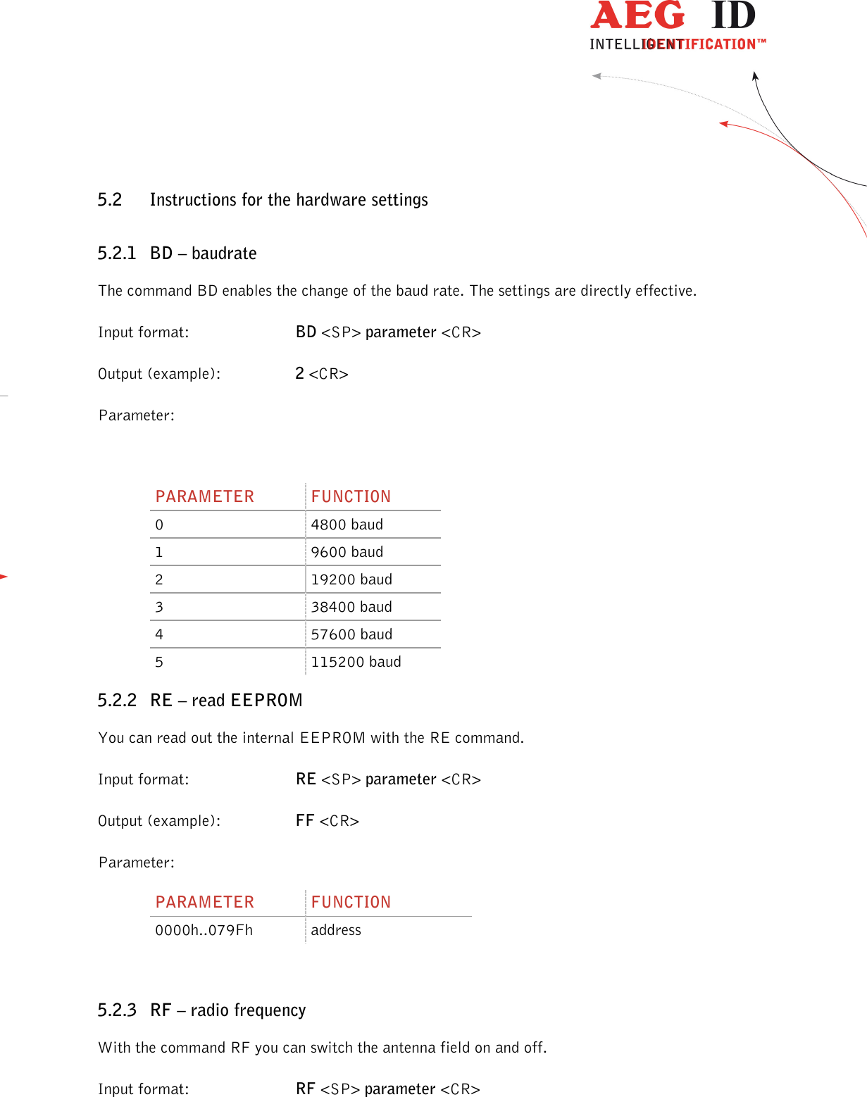                  --------------------------------------------------------------------------------17/48--------------------------------------------------------------------------------  5.2 Instructions for the hardware settings 5.2.1 BD – baudrate The command BD enables the change of the baud rate. The settings are directly effective. Input format:  BD &lt;SP&gt; parameter &lt;CR&gt; Output (example):  2 &lt;CR&gt; Parameter:  PARAMETER  FUNCTION 0  4800 baud 1  9600 baud 2  19200 baud 3  38400 baud 4  57600 baud 5  115200 baud 5.2.2 RE – read EEPROM You can read out the internal EEPROM with the RE command. Input format:  RE &lt;SP&gt; parameter &lt;CR&gt; Output (example):  FF &lt;CR&gt; Parameter: PARAMETER  FUNCTION 0000h..079Fh  address  5.2.3 RF – radio frequency With the command RF you can switch the antenna field on and off. Input format:  RF &lt;SP&gt; parameter &lt;CR&gt; 