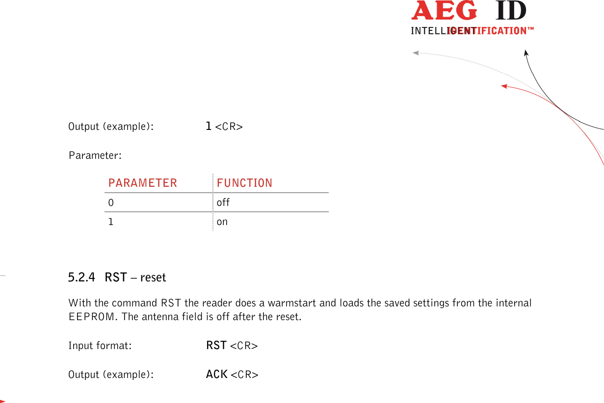                  --------------------------------------------------------------------------------18/48--------------------------------------------------------------------------------  Output (example):  1 &lt;CR&gt; Parameter: PARAMETER  FUNCTION 0  off 1  on  5.2.4 RST – reset With the command RST the reader does a warmstart and loads the saved settings from the internal EEPROM. The antenna field is off after the reset. Input format:  RST &lt;CR&gt; Output (example):  ACK &lt;CR&gt; 