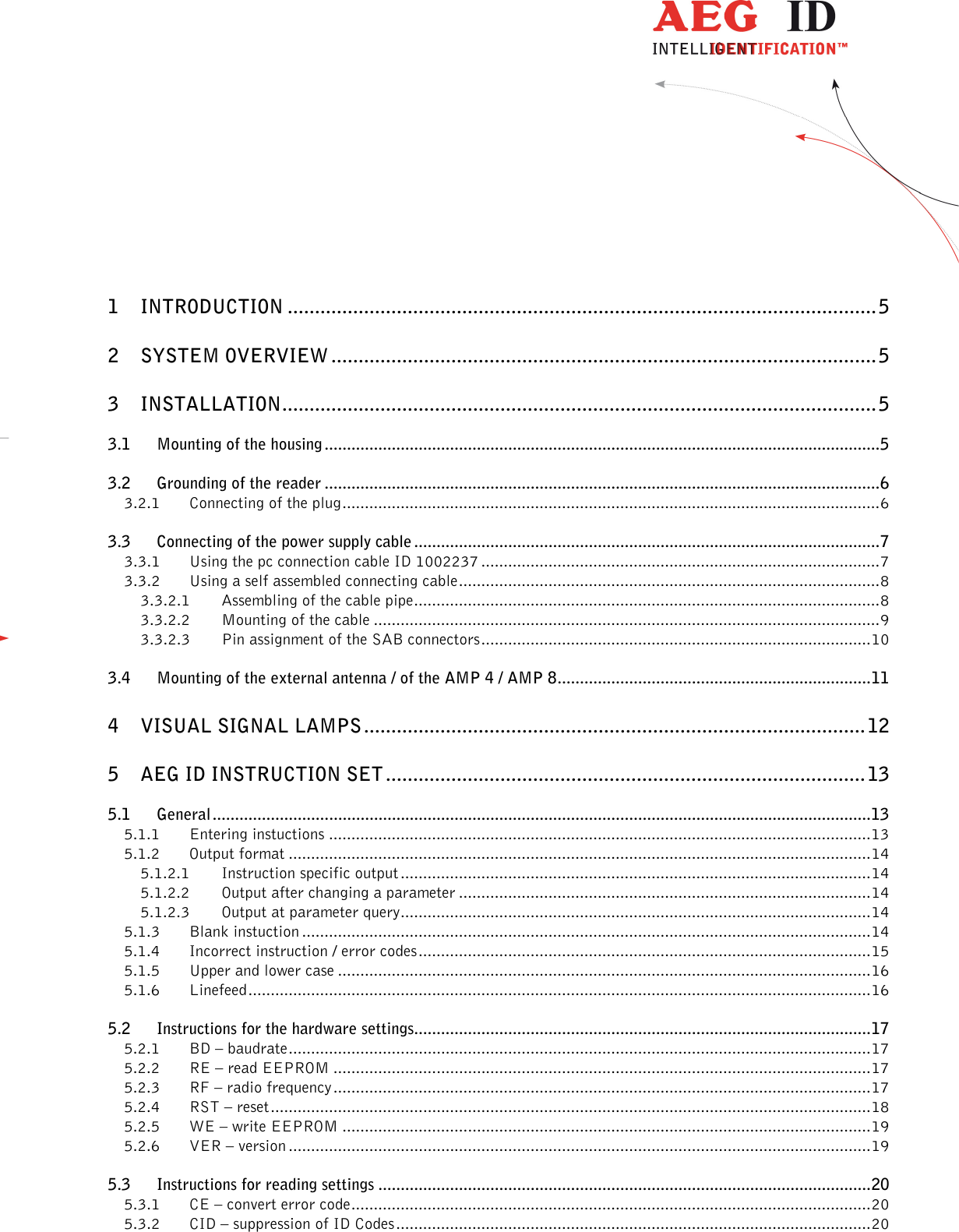                  --------------------------------------------------------------------------------2/48--------------------------------------------------------------------------------      1 INTRODUCTION ............................................................................................................ 5 2 SYSTEM OVERVIEW .................................................................................................... 5 3 INSTALLATION ............................................................................................................. 5 3.1 Mounting of the housing ............................................................................................................................ 5 3.2 Grounding of the reader ............................................................................................................................ 6 3.2.1 Connecting of the plug ........................................................................................................................ 6 3.3 Connecting of the power supply cable ........................................................................................................ 7 3.3.1 Using the pc connection cable ID 1002237 ......................................................................................... 7 3.3.2 Using a self assembled connecting cable .............................................................................................. 8 3.3.2.1 Assembling of the cable pipe ........................................................................................................ 8 3.3.2.2 Mounting of the cable ................................................................................................................. 9 3.3.2.3 Pin assignment of the SAB connectors ....................................................................................... 10 3.4 Mounting of the external antenna / of the AMP 4 / AMP 8 ...................................................................... 11 4 VISUAL SIGNAL LAMPS ............................................................................................ 12 5 AEG ID INSTRUCTION SET ........................................................................................ 13 5.1 General ................................................................................................................................................... 13 5.1.1 Entering instuctions ......................................................................................................................... 13 5.1.2 Output format .................................................................................................................................. 14 5.1.2.1 Instruction specific output ......................................................................................................... 14 5.1.2.2 Output after changing a parameter ............................................................................................ 14 5.1.2.3 Output at parameter query ......................................................................................................... 14 5.1.3 Blank instuction ............................................................................................................................... 14 5.1.4 Incorrect instruction / error codes ..................................................................................................... 15 5.1.5 Upper and lower case ....................................................................................................................... 16 5.1.6 Linefeed ........................................................................................................................................... 16 5.2 Instructions for the hardware settings...................................................................................................... 17 5.2.1 BD – baudrate .................................................................................................................................. 17 5.2.2 RE – read EEPROM ........................................................................................................................ 17 5.2.3 RF – radio frequency ........................................................................................................................ 17 5.2.4 RST – reset ...................................................................................................................................... 18 5.2.5 WE – write EEPROM ...................................................................................................................... 19 5.2.6 VER – version .................................................................................................................................. 19 5.3 Instructions for reading settings .............................................................................................................. 20 5.3.1 CE – convert error code .................................................................................................................... 20 5.3.2 CID – suppression of ID Codes .......................................................................................................... 20 