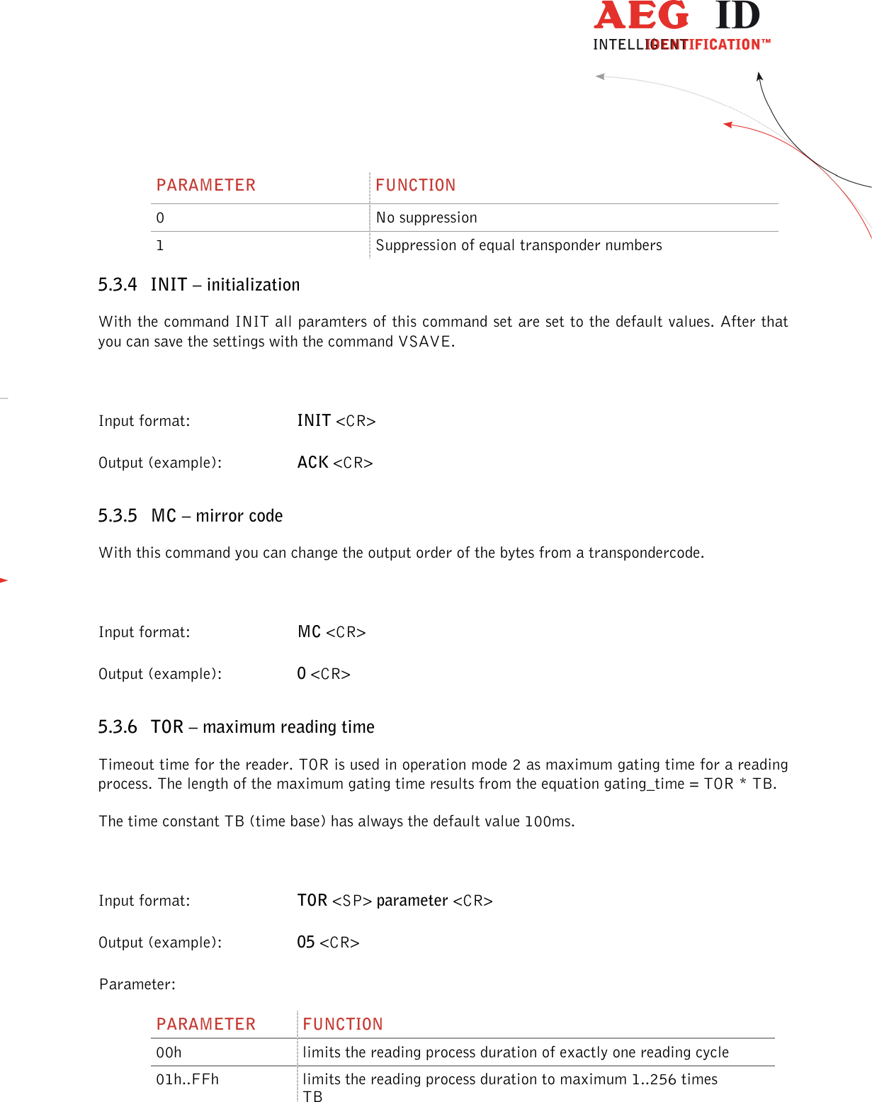                  --------------------------------------------------------------------------------22/48--------------------------------------------------------------------------------  PARAMETER  FUNCTION 0  No suppression 1  Suppression of equal transponder numbers 5.3.4 INIT – initialization With the command INIT all paramters of this command set are set to the default values. After that you can save the settings with the command VSAVE.  Input format:  INIT &lt;CR&gt; Output (example):  ACK &lt;CR&gt; 5.3.5 MC – mirror code With this command you can change the output order of the bytes from a transpondercode.  Input format:  MC &lt;CR&gt; Output (example):  0 &lt;CR&gt; 5.3.6 TOR – maximum reading time Timeout time for the reader. TOR is used in operation mode 2 as maximum gating time for a reading process. The length of the maximum gating time results from the equation gating_time = TOR * TB. The time constant TB (time base) has always the default value 100ms.  Input format:  TOR &lt;SP&gt; parameter &lt;CR&gt; Output (example):  05 &lt;CR&gt; Parameter: PARAMETER  FUNCTION 00h  limits the reading process duration of exactly one reading cycle 01h..FFh  limits the reading process duration to maximum 1..256 times TB 