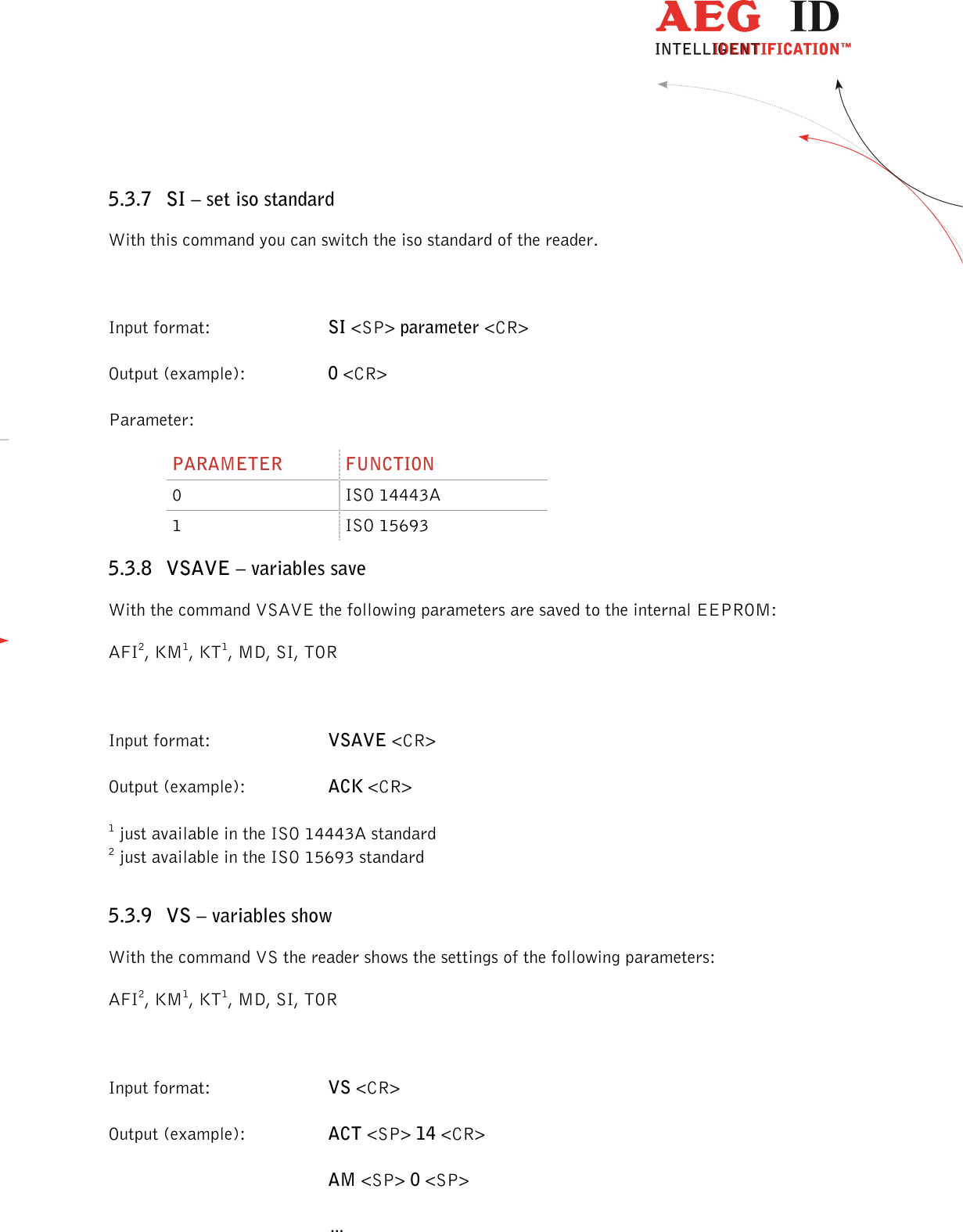                  --------------------------------------------------------------------------------23/48--------------------------------------------------------------------------------  5.3.7 SI – set iso standard With this command you can switch the iso standard of the reader.  Input format:  SI &lt;SP&gt; parameter &lt;CR&gt; Output (example):  0 &lt;CR&gt; Parameter: PARAMETER  FUNCTION 0  ISO 14443A 1  ISO 15693 5.3.8 VSAVE – variables save With the command VSAVE the following parameters are saved to the internal EEPROM: AFI2, KM1, KT1, MD, SI, TOR  Input format:  VSAVE &lt;CR&gt; Output (example):  ACK &lt;CR&gt; 1 just available in the ISO 14443A standard 2 just available in the ISO 15693 standard 5.3.9 VS – variables show With the command VS the reader shows the settings of the following parameters: AFI2, KM1, KT1, MD, SI, TOR  Input format:  VS &lt;CR&gt; Output (example):  ACT &lt;SP&gt; 14 &lt;CR&gt;  AM &lt;SP&gt; 0 &lt;SP&gt;   … 