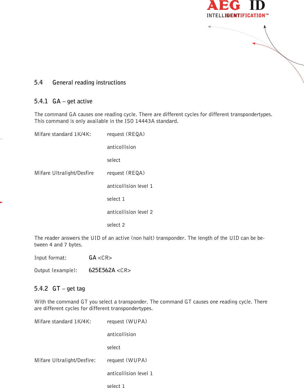                  --------------------------------------------------------------------------------25/48--------------------------------------------------------------------------------  5.4 General reading instructions 5.4.1 GA – get active The command GA causes one reading cycle. There are different cycles for different transpondertypes. This command is only available in the ISO 14443A standard. Mifare standard 1K/4K:  request (REQA)         anticollision         select Mifare Ultralight/Desfire  request (REQA)         anticollision level 1         select 1         anticollision level 2         select 2 The reader answers the UID of an active (non halt) transponder. The length of the UID can be be-tween 4 and 7 bytes. Input format:    GA &lt;CR&gt; Output (example):  625E562A &lt;CR&gt; 5.4.2 GT – get tag With the command GT you select a transponder. The command GT causes one reading cycle. There are different cycles for different transpondertypes. Mifare standard 1K/4K:  request (WUPA)         anticollision         select Mifare Ultralight/Desfire:  request (WUPA)         anticollision level 1         select 1 