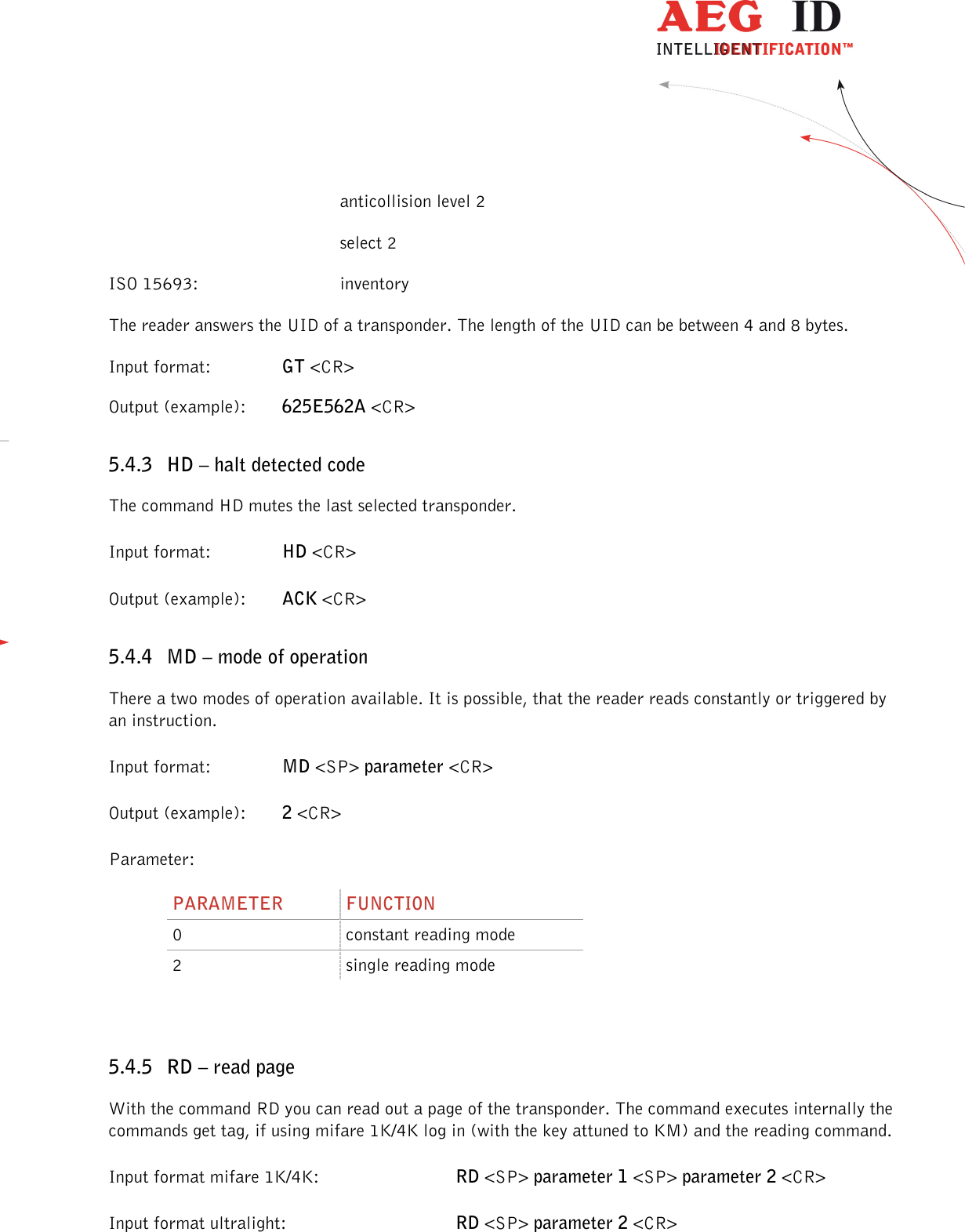                  --------------------------------------------------------------------------------26/48--------------------------------------------------------------------------------          anticollision level 2         select 2 ISO 15693:      inventory The reader answers the UID of a transponder. The length of the UID can be between 4 and 8 bytes. Input format:    GT &lt;CR&gt; Output (example):  625E562A &lt;CR&gt; 5.4.3 HD – halt detected code The command HD mutes the last selected transponder. Input format:    HD &lt;CR&gt; Output (example):  ACK &lt;CR&gt; 5.4.4 MD – mode of operation There a two modes of operation available. It is possible, that the reader reads constantly or triggered by an instruction. Input format:    MD &lt;SP&gt; parameter &lt;CR&gt; Output (example):  2 &lt;CR&gt; Parameter: PARAMETER  FUNCTION 0  constant reading mode 2  single reading mode  5.4.5 RD – read page With the command RD you can read out a page of the transponder. The command executes internally the commands get tag, if using mifare 1K/4K log in (with the key attuned to KM) and the reading command. Input format mifare 1K/4K:      RD &lt;SP&gt; parameter 1 &lt;SP&gt; parameter 2 &lt;CR&gt; Input format ultralight:      RD &lt;SP&gt; parameter 2 &lt;CR&gt; 