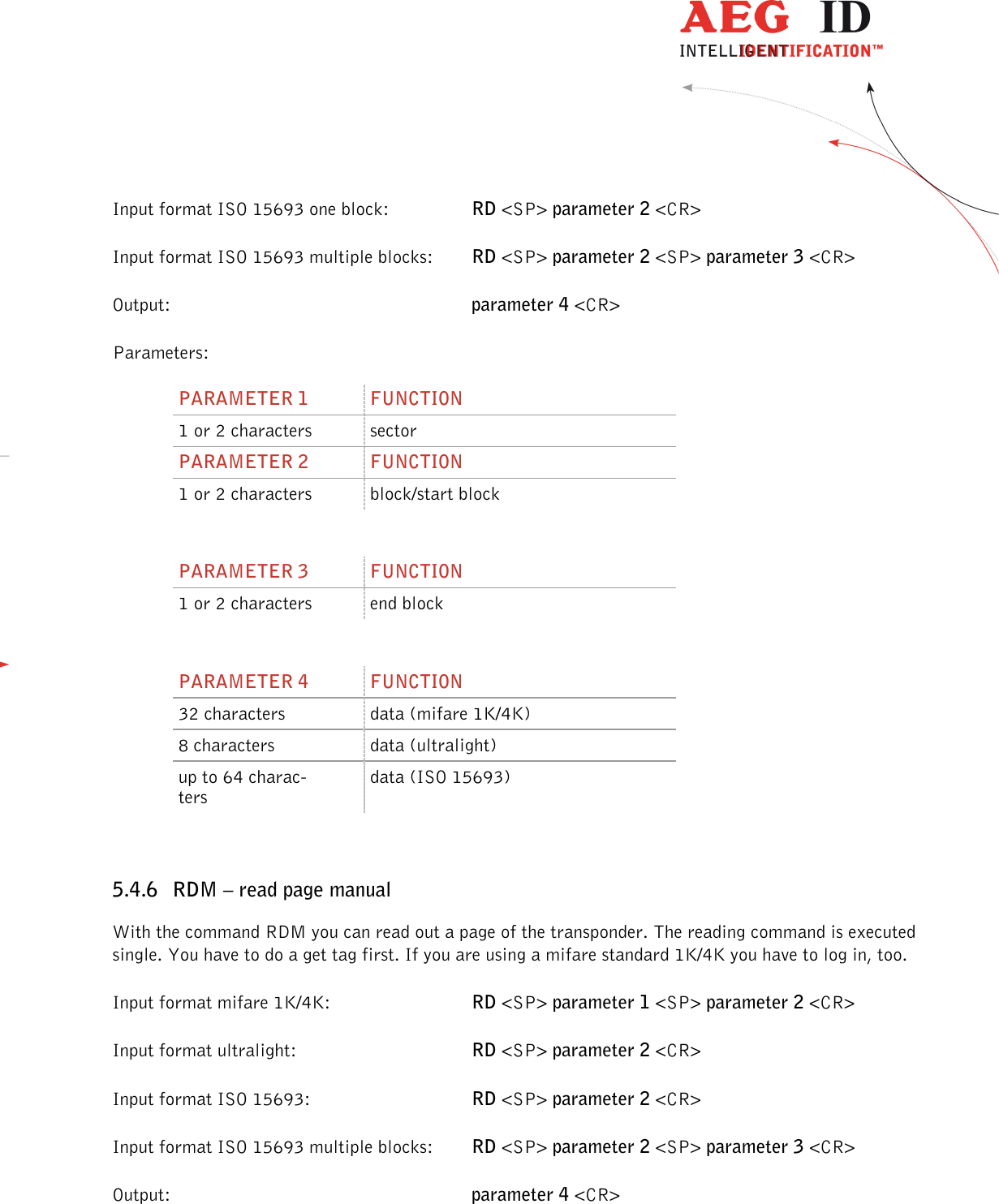                  --------------------------------------------------------------------------------27/48--------------------------------------------------------------------------------  Input format ISO 15693 one block:    RD &lt;SP&gt; parameter 2 &lt;CR&gt; Input format ISO 15693 multiple blocks:  RD &lt;SP&gt; parameter 2 &lt;SP&gt; parameter 3 &lt;CR&gt; Output:           parameter 4 &lt;CR&gt; Parameters: PARAMETER 1  FUNCTION 1 or 2 characters  sector PARAMETER 2  FUNCTION 1 or 2 characters  block/start block  PARAMETER 3  FUNCTION 1 or 2 characters  end block  PARAMETER 4  FUNCTION 32 characters  data (mifare 1K/4K) 8 characters  data (ultralight) up to 64 charac-ters data (ISO 15693)  5.4.6 RDM – read page manual With the command RDM you can read out a page of the transponder. The reading command is executed single. You have to do a get tag first. If you are using a mifare standard 1K/4K you have to log in, too. Input format mifare 1K/4K:      RD &lt;SP&gt; parameter 1 &lt;SP&gt; parameter 2 &lt;CR&gt; Input format ultralight:      RD &lt;SP&gt; parameter 2 &lt;CR&gt; Input format ISO 15693:      RD &lt;SP&gt; parameter 2 &lt;CR&gt; Input format ISO 15693 multiple blocks:  RD &lt;SP&gt; parameter 2 &lt;SP&gt; parameter 3 &lt;CR&gt; Output:           parameter 4 &lt;CR&gt; 