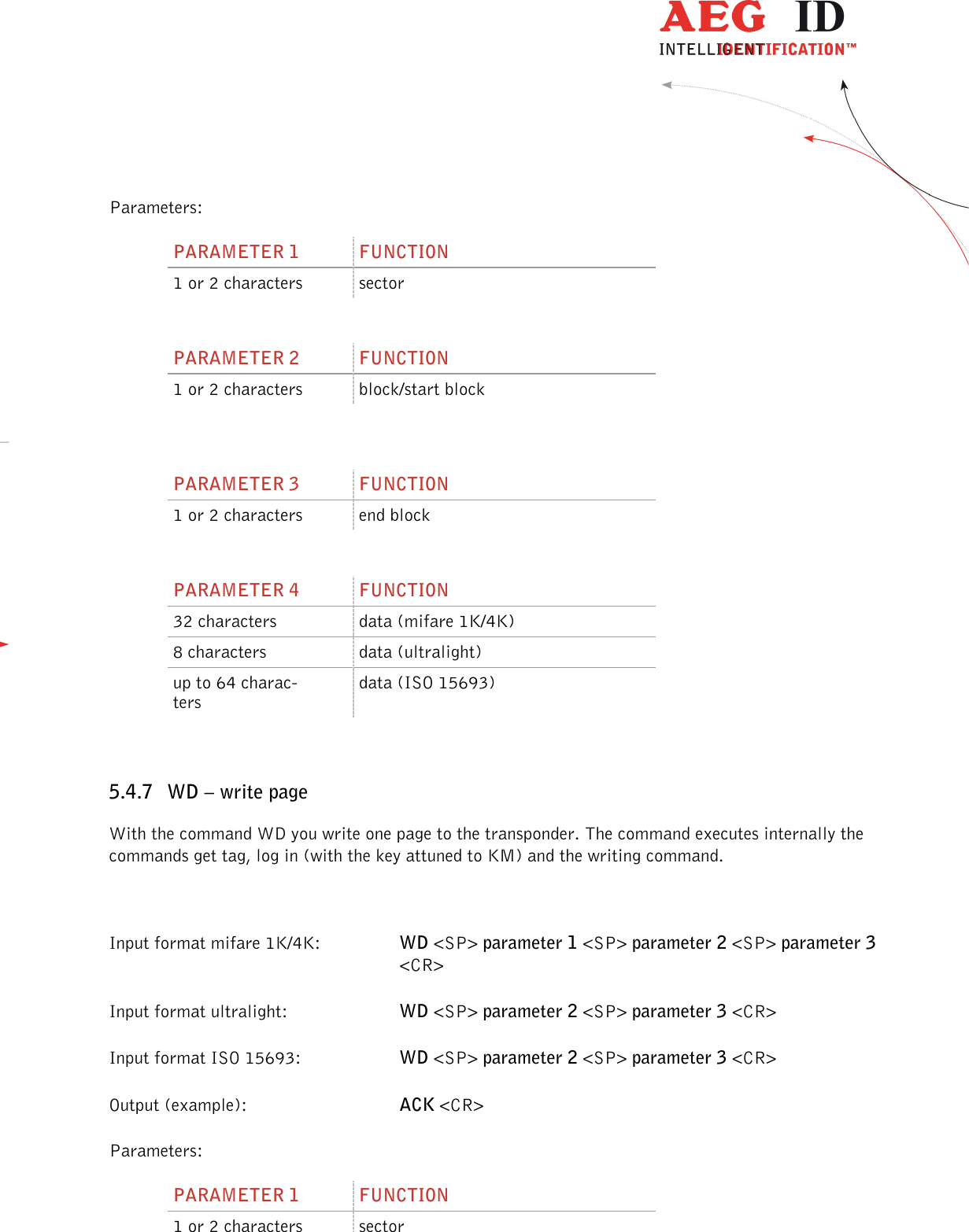                  --------------------------------------------------------------------------------28/48--------------------------------------------------------------------------------  Parameters: PARAMETER 1  FUNCTION 1 or 2 characters  sector  PARAMETER 2  FUNCTION 1 or 2 characters  block/start block   PARAMETER 3  FUNCTION 1 or 2 characters  end block  PARAMETER 4  FUNCTION 32 characters  data (mifare 1K/4K) 8 characters  data (ultralight) up to 64 charac-ters data (ISO 15693)  5.4.7 WD – write page With the command WD you write one page to the transponder. The command executes internally the commands get tag, log in (with the key attuned to KM) and the writing command.  Input format mifare 1K/4K:  WD &lt;SP&gt; parameter 1 &lt;SP&gt; parameter 2 &lt;SP&gt; parameter 3 &lt;CR&gt; Input format ultralight:    WD &lt;SP&gt; parameter 2 &lt;SP&gt; parameter 3 &lt;CR&gt; Input format ISO 15693:    WD &lt;SP&gt; parameter 2 &lt;SP&gt; parameter 3 &lt;CR&gt; Output (example):      ACK &lt;CR&gt; Parameters: PARAMETER 1  FUNCTION 1 or 2 characters  sector 