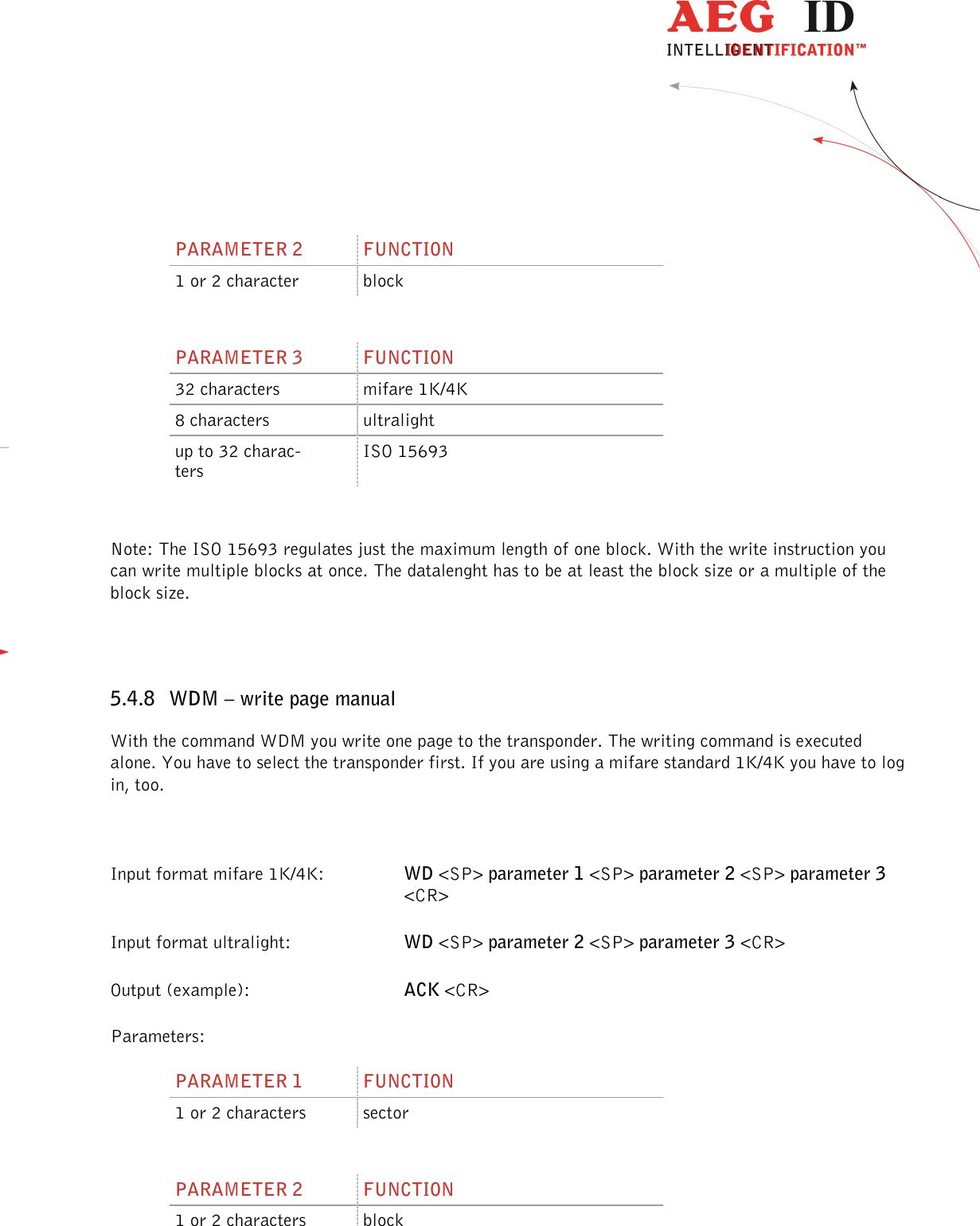                  --------------------------------------------------------------------------------29/48--------------------------------------------------------------------------------   PARAMETER 2  FUNCTION 1 or 2 character  block  PARAMETER 3  FUNCTION 32 characters  mifare 1K/4K 8 characters  ultralight up to 32 charac-ters ISO 15693  Note: The ISO 15693 regulates just the maximum length of one block. With the write instruction you can write multiple blocks at once. The datalenght has to be at least the block size or a multiple of the block size.  5.4.8 WDM – write page manual With the command WDM you write one page to the transponder. The writing command is executed alone. You have to select the transponder first. If you are using a mifare standard 1K/4K you have to log in, too.  Input format mifare 1K/4K:  WD &lt;SP&gt; parameter 1 &lt;SP&gt; parameter 2 &lt;SP&gt; parameter 3 &lt;CR&gt; Input format ultralight:    WD &lt;SP&gt; parameter 2 &lt;SP&gt; parameter 3 &lt;CR&gt; Output (example):      ACK &lt;CR&gt; Parameters: PARAMETER 1  FUNCTION 1 or 2 characters  sector  PARAMETER 2  FUNCTION 1 or 2 characters  block  