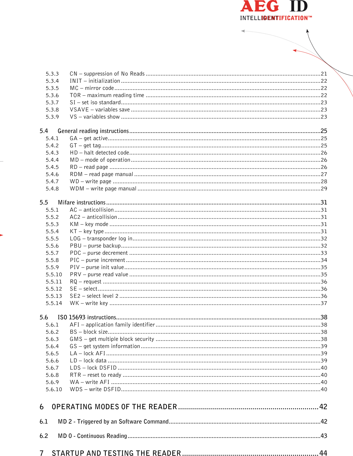                  --------------------------------------------------------------------------------3/48--------------------------------------------------------------------------------  5.3.3 CN – suppression of No Reads .......................................................................................................... 21 5.3.4 INIT – initialization ......................................................................................................................... 22 5.3.5 MC – mirror code ............................................................................................................................. 22 5.3.6 TOR – maximum reading time .......................................................................................................... 22 5.3.7 SI – set iso standard ......................................................................................................................... 23 5.3.8 VSAVE – variables save ................................................................................................................... 23 5.3.9 VS – variables show ......................................................................................................................... 23 5.4 General reading instructions .................................................................................................................... 25 5.4.1 GA – get active ................................................................................................................................. 25 5.4.2 GT – get tag ..................................................................................................................................... 25 5.4.3 HD – halt detected code .................................................................................................................... 26 5.4.4 MD – mode of operation ................................................................................................................... 26 5.4.5 RD – read page ................................................................................................................................ 26 5.4.6 RDM – read page manual ................................................................................................................. 27 5.4.7 WD – write page .............................................................................................................................. 28 5.4.8 WDM – write page manual ............................................................................................................... 29 5.5 Mifare instructions .................................................................................................................................. 31 5.5.1 AC – anticollision ............................................................................................................................. 31 5.5.2 AC2 – anticollision ........................................................................................................................... 31 5.5.3 KM – key mode ................................................................................................................................ 31 5.5.4 KT – key type ................................................................................................................................... 31 5.5.5 LOG – transponder log in .................................................................................................................. 32 5.5.6 PBU – purse backup ......................................................................................................................... 32 5.5.7 PDC – purse decrement .................................................................................................................... 33 5.5.8 PIC – purse increment ...................................................................................................................... 34 5.5.9 PIV – purse init value ....................................................................................................................... 35 5.5.10 PRV – purse read value .................................................................................................................... 35 5.5.11 RQ – request .................................................................................................................................... 36 5.5.12 SE – select ....................................................................................................................................... 36 5.5.13 SE2 – select level 2 .......................................................................................................................... 36 5.5.14 WK – write key ................................................................................................................................ 37 5.6 ISO 15693 instructions............................................................................................................................ 38 5.6.1 AFI – application family identifier .................................................................................................... 38 5.6.2 BS – block size ................................................................................................................................. 38 5.6.3 GMS – get multiple block security .................................................................................................... 38 5.6.4 GS – get system information ............................................................................................................. 39 5.6.5 LA – lock AFI .................................................................................................................................. 39 5.6.6 LD – lock data ................................................................................................................................. 39 5.6.7 LDS – lock DSFID ........................................................................................................................... 40 5.6.8 RTR – reset to ready ........................................................................................................................ 40 5.6.9 WA – write AFI ............................................................................................................................... 40 5.6.10 WDS – write DSFID ......................................................................................................................... 40 6 OPERATING MODES OF THE READER ...................................................................... 42 6.1 MD 2 - Triggered by an Software Command ............................................................................................ 42 6.2 MD 0 - Continuous Reading ..................................................................................................................... 43 7 STARTUP AND TESTING THE READER .................................................................... 44 