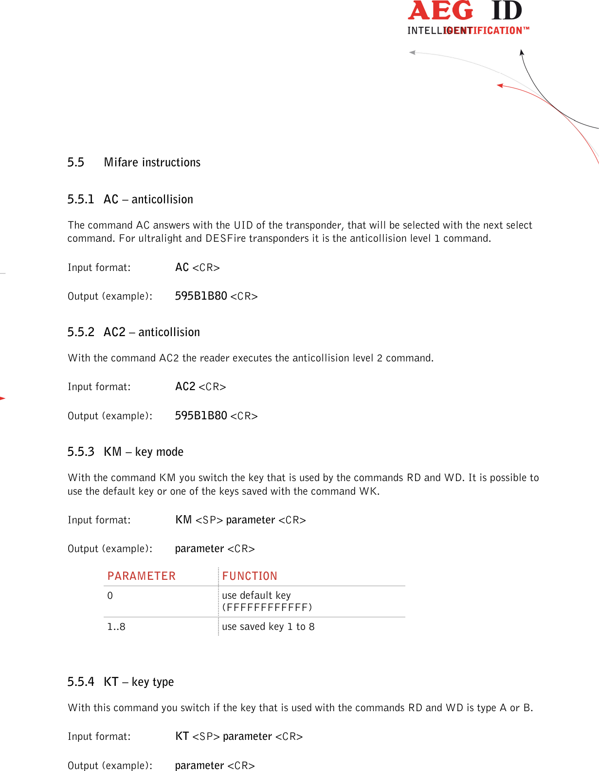                  --------------------------------------------------------------------------------31/48--------------------------------------------------------------------------------  5.5 Mifare instructions 5.5.1 AC – anticollision The command AC answers with the UID of the transponder, that will be selected with the next select command. For ultralight and DESFire transponders it is the anticollision level 1 command. Input format:    AC &lt;CR&gt; Output (example):  595B1B80 &lt;CR&gt; 5.5.2 AC2 – anticollision With the command AC2 the reader executes the anticollision level 2 command. Input format:    AC2 &lt;CR&gt; Output (example):  595B1B80 &lt;CR&gt; 5.5.3 KM – key mode With the command KM you switch the key that is used by the commands RD and WD. It is possible to use the default key or one of the keys saved with the command WK. Input format:    KM &lt;SP&gt; parameter &lt;CR&gt; Output (example):  parameter &lt;CR&gt; PARAMETER  FUNCTION 0  use default key (FFFFFFFFFFFF) 1..8  use saved key 1 to 8  5.5.4 KT – key type With this command you switch if the key that is used with the commands RD and WD is type A or B. Input format:    KT &lt;SP&gt; parameter &lt;CR&gt; Output (example):  parameter &lt;CR&gt; 