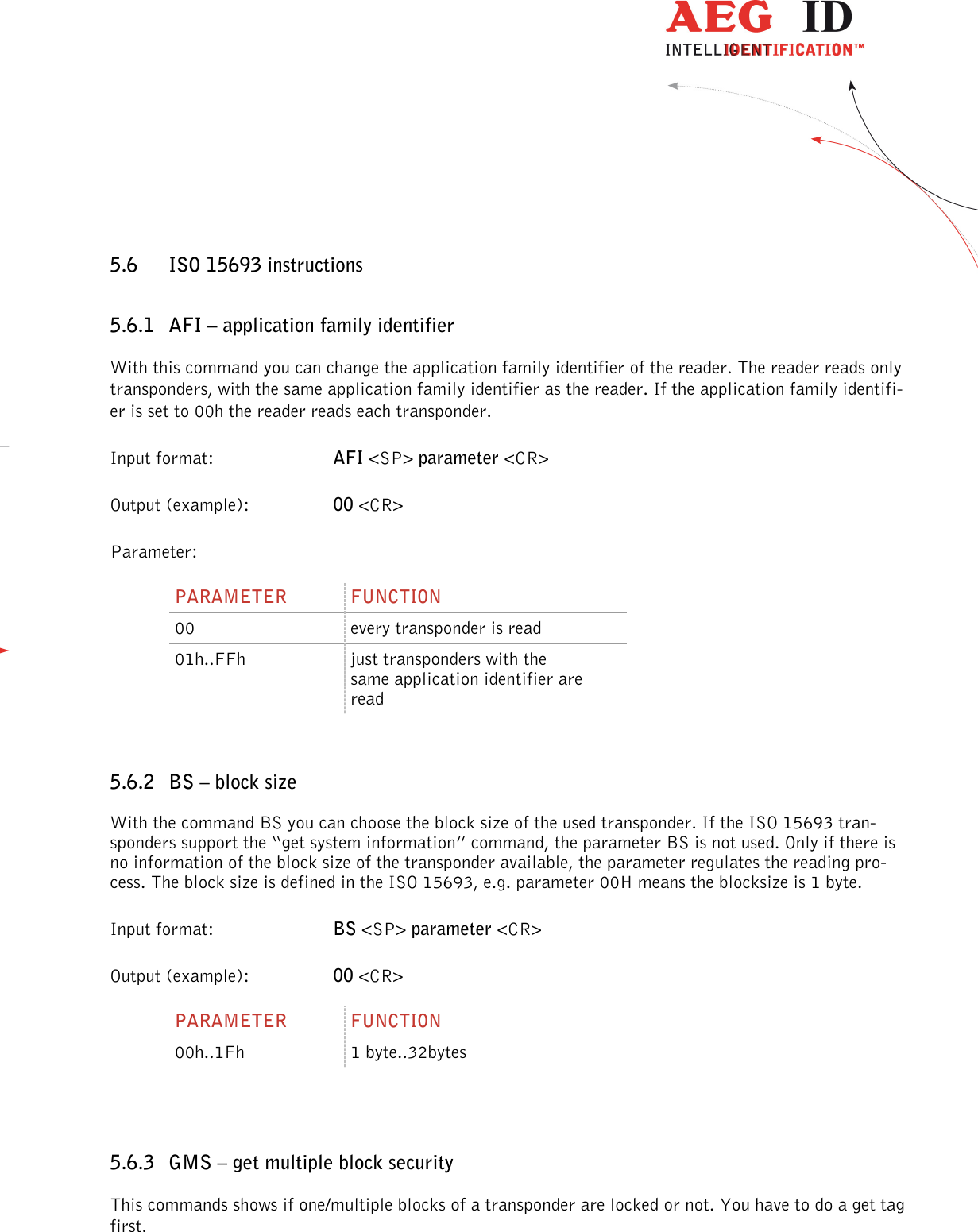                  --------------------------------------------------------------------------------38/48--------------------------------------------------------------------------------  5.6 ISO 15693 instructions 5.6.1 AFI – application family identifier With this command you can change the application family identifier of the reader. The reader reads only transponders, with the same application family identifier as the reader. If the application family identifi-er is set to 00h the reader reads each transponder. Input format:  AFI &lt;SP&gt; parameter &lt;CR&gt; Output (example):  00 &lt;CR&gt; Parameter: PARAMETER  FUNCTION 00  every transponder is read 01h..FFh  just transponders with the same application identifier are read  5.6.2 BS – block size With the command BS you can choose the block size of the used transponder. If the ISO 15693 tran-sponders support the “get system information” command, the parameter BS is not used. Only if there is no information of the block size of the transponder available, the parameter regulates the reading pro-cess. The block size is defined in the ISO 15693, e.g. parameter 00H means the blocksize is 1 byte.  Input format:  BS &lt;SP&gt; parameter &lt;CR&gt; Output (example):  00 &lt;CR&gt; PARAMETER  FUNCTION 00h..1Fh  1 byte..32bytes   5.6.3 GMS – get multiple block security This commands shows if one/multiple blocks of a transponder are locked or not. You have to do a get tag first. 