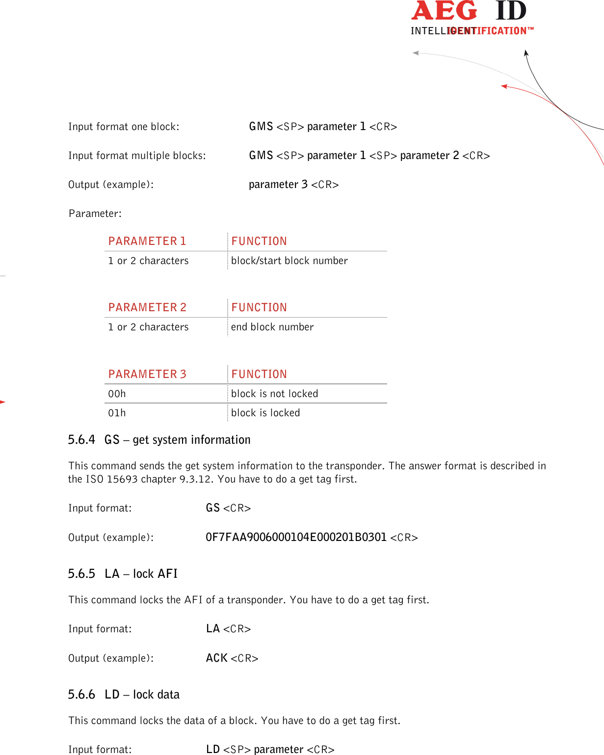                  --------------------------------------------------------------------------------39/48--------------------------------------------------------------------------------  Input format one block:      GMS &lt;SP&gt; parameter 1 &lt;CR&gt; Input format multiple blocks:    GMS &lt;SP&gt; parameter 1 &lt;SP&gt; parameter 2 &lt;CR&gt; Output (example):      parameter 3 &lt;CR&gt; Parameter: PARAMETER 1  FUNCTION 1 or 2 characters  block/start block number  PARAMETER 2  FUNCTION 1 or 2 characters  end block number  PARAMETER 3  FUNCTION 00h  block is not locked 01h  block is locked 5.6.4 GS – get system information This command sends the get system information to the transponder. The answer format is described in the ISO 15693 chapter 9.3.12. You have to do a get tag first. Input format:  GS &lt;CR&gt; Output (example):  0F7FAA9006000104E000201B0301 &lt;CR&gt; 5.6.5 LA – lock AFI This command locks the AFI of a transponder. You have to do a get tag first. Input format:  LA &lt;CR&gt; Output (example):  ACK &lt;CR&gt; 5.6.6 LD – lock data This command locks the data of a block. You have to do a get tag first. Input format:  LD &lt;SP&gt; parameter &lt;CR&gt; 