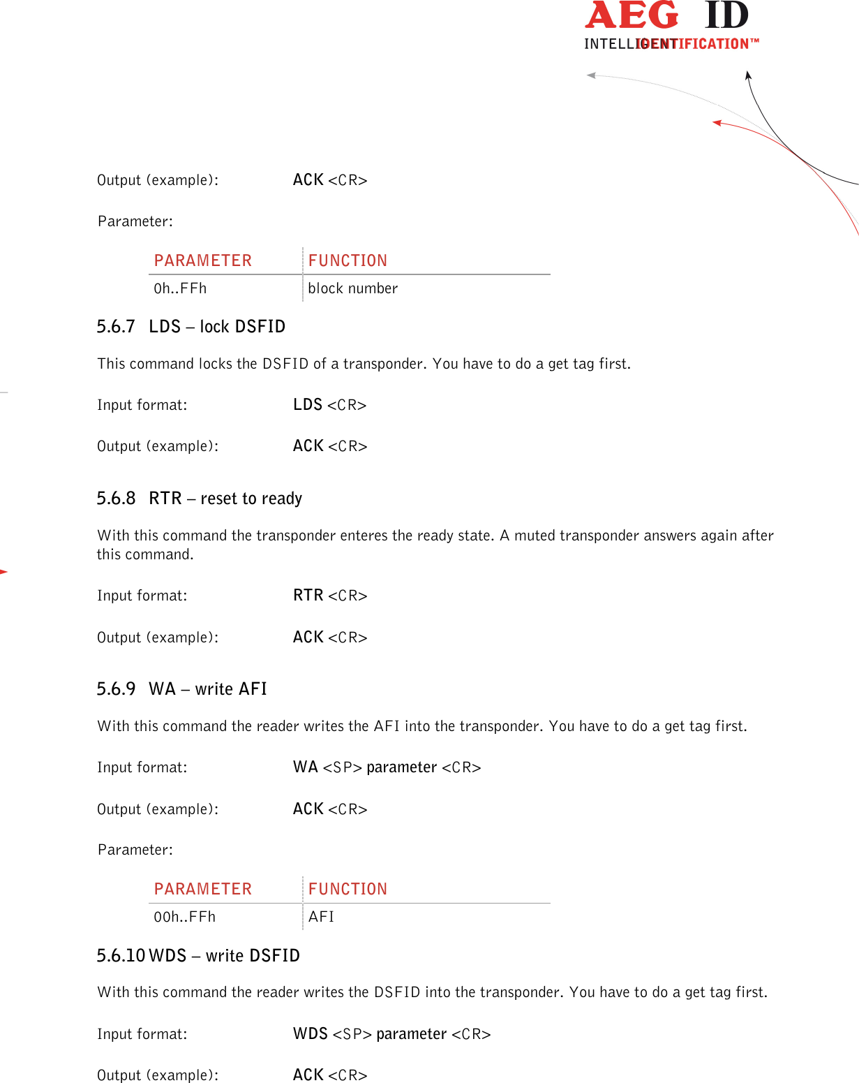                  --------------------------------------------------------------------------------40/48--------------------------------------------------------------------------------  Output (example):  ACK &lt;CR&gt; Parameter: PARAMETER  FUNCTION 0h..FFh  block number 5.6.7 LDS – lock DSFID This command locks the DSFID of a transponder. You have to do a get tag first. Input format:  LDS &lt;CR&gt; Output (example):  ACK &lt;CR&gt; 5.6.8 RTR – reset to ready With this command the transponder enteres the ready state. A muted transponder answers again after this command. Input format:  RTR &lt;CR&gt; Output (example):  ACK &lt;CR&gt; 5.6.9 WA – write AFI With this command the reader writes the AFI into the transponder. You have to do a get tag first. Input format:  WA &lt;SP&gt; parameter &lt;CR&gt; Output (example):  ACK &lt;CR&gt; Parameter: PARAMETER  FUNCTION 00h..FFh  AFI 5.6.10 WDS – write DSFID With this command the reader writes the DSFID into the transponder. You have to do a get tag first. Input format:  WDS &lt;SP&gt; parameter &lt;CR&gt; Output (example):  ACK &lt;CR&gt; 