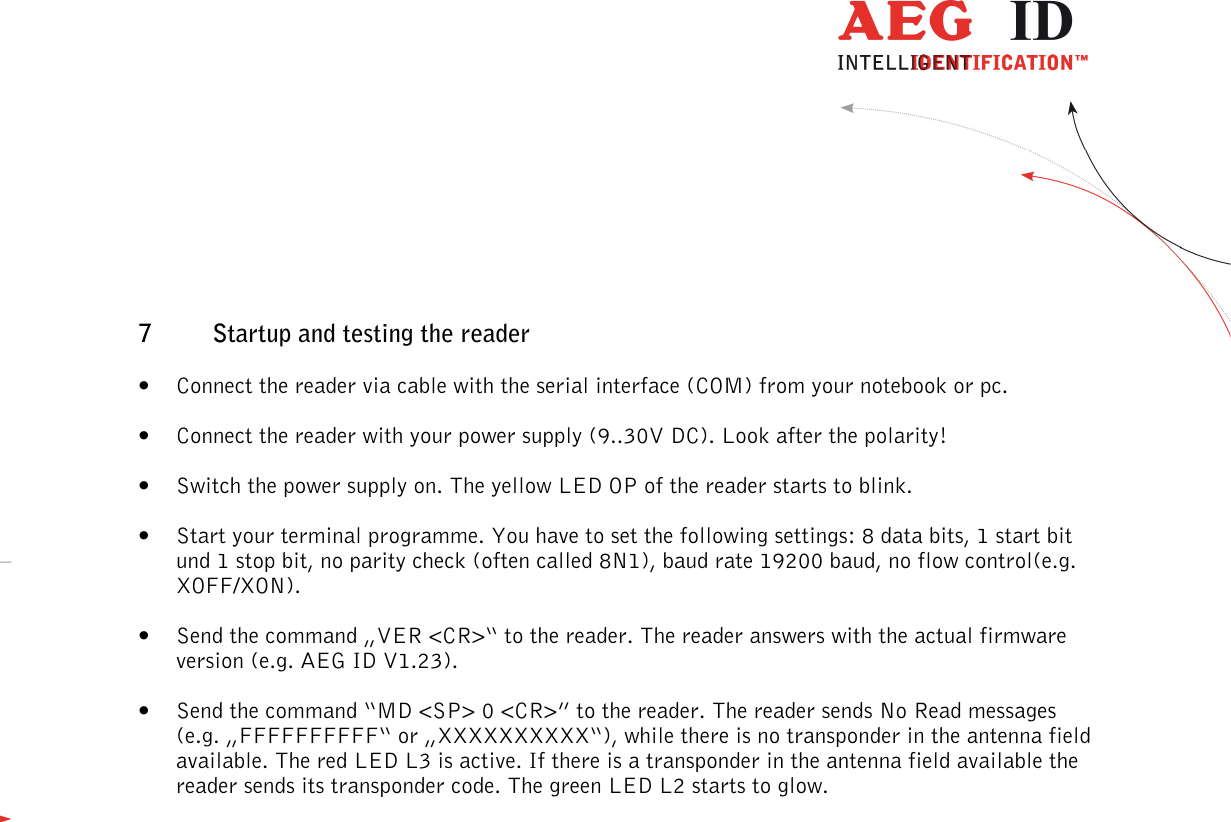                  --------------------------------------------------------------------------------44/48--------------------------------------------------------------------------------  7 Startup and testing the reader • Connect the reader via cable with the serial interface (COM) from your notebook or pc. • Connect the reader with your power supply (9..30V DC). Look after the polarity! • Switch the power supply on. The yellow LED OP of the reader starts to blink. • Start your terminal programme. You have to set the following settings: 8 data bits, 1 start bit und 1 stop bit, no parity check (often called 8N1), baud rate 19200 baud, no flow control(e.g. XOFF/XON). • Send the command „VER &lt;CR&gt;“ to the reader. The reader answers with the actual firmware version (e.g. AEG ID V1.23). • Send the command “MD &lt;SP&gt; 0 &lt;CR&gt;” to the reader. The reader sends No Read messages (e.g. „FFFFFFFFFF“ or „XXXXXXXXXX“), while there is no transponder in the antenna field available. The red LED L3 is active. If there is a transponder in the antenna field available the reader sends its transponder code. The green LED L2 starts to glow.   