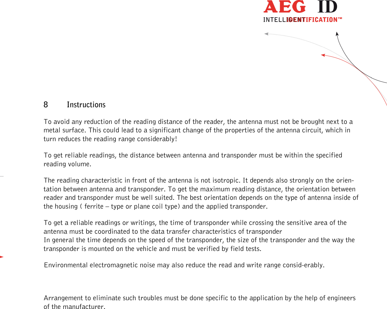                  --------------------------------------------------------------------------------45/48--------------------------------------------------------------------------------  8 Instructions  To avoid any reduction of the reading distance of the reader, the antenna must not be brought next to a metal surface. This could lead to a significant change of the properties of the antenna circuit, which in turn reduces the reading range considerably!  To get reliable readings, the distance between antenna and transponder must be within the specified reading volume.  The reading characteristic in front of the antenna is not isotropic. It depends also strongly on the orien-tation between antenna and transponder. To get the maximum reading distance, the orientation between reader and transponder must be well suited. The best orientation depends on the type of antenna inside of the housing ( ferrite – type or plane coil type) and the applied transponder. To get a reliable readings or writings, the time of transponder while crossing the sensitive area of the antenna must be coordinated to the data transfer characteristics of transponder  In general the time depends on the speed of the transponder, the size of the transponder and the way the transponder is mounted on the vehicle and must be verified by field tests. Environmental electromagnetic noise may also reduce the read and write range consid-erably.  Arrangement to eliminate such troubles must be done specific to the application by the help of engineers of the manufacturer. 