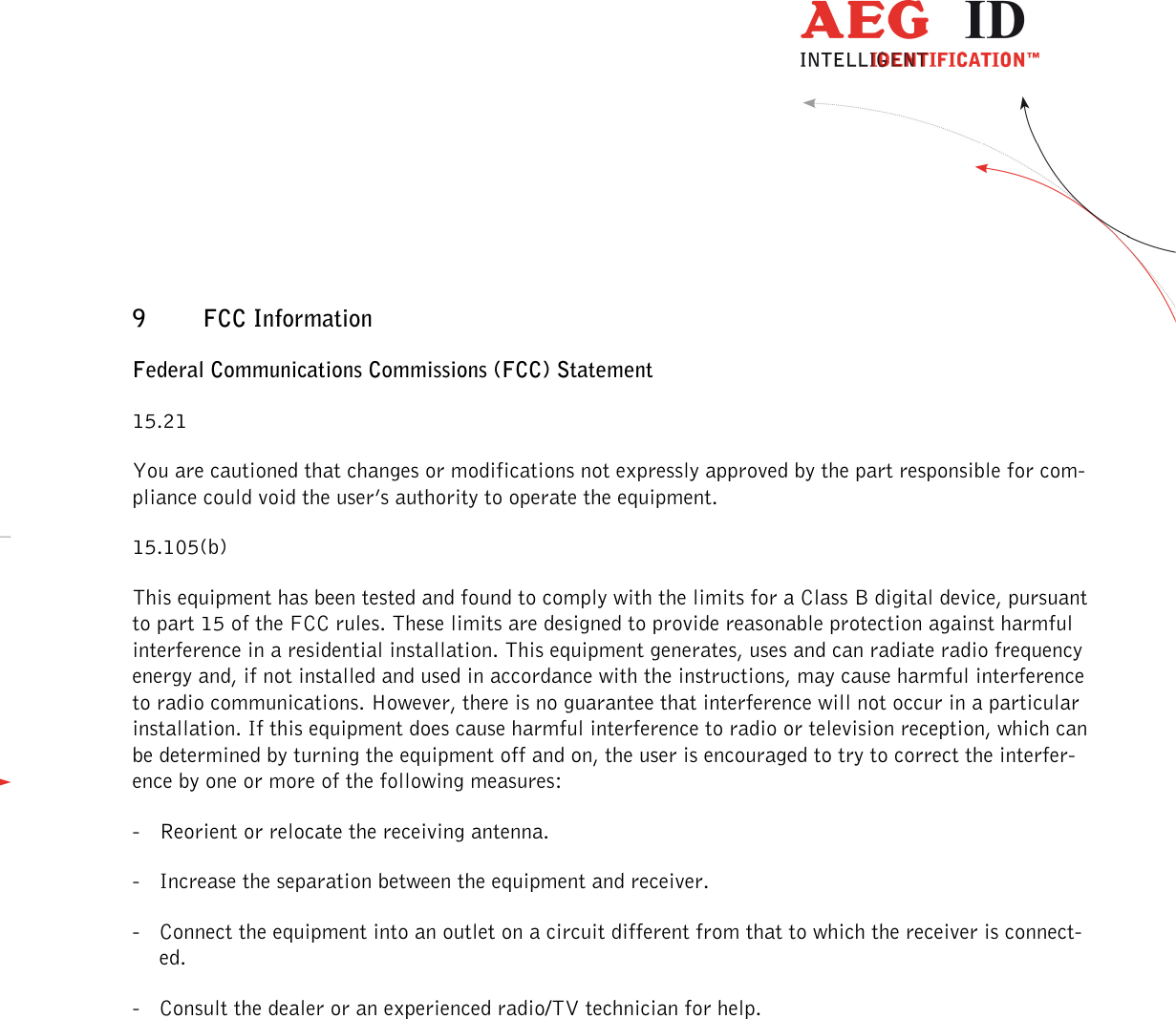                  --------------------------------------------------------------------------------46/48--------------------------------------------------------------------------------  9 FCC Information Federal Communications Commissions (FCC) Statement 15.21 You are cautioned that changes or modifications not expressly approved by the part responsible for com-pliance could void the user’s authority to operate the equipment. 15.105(b) This equipment has been tested and found to comply with the limits for a Class B digital device, pursuant to part 15 of the FCC rules. These limits are designed to provide reasonable protection against harmful interference in a residential installation. This equipment generates, uses and can radiate radio frequency energy and, if not installed and used in accordance with the instructions, may cause harmful interference to radio communications. However, there is no guarantee that interference will not occur in a particular installation. If this equipment does cause harmful interference to radio or television reception, which can be determined by turning the equipment off and on, the user is encouraged to try to correct the interfer-ence by one or more of the following measures: - Reorient or relocate the receiving antenna. - Increase the separation between the equipment and receiver. - Connect the equipment into an outlet on a circuit different from that to which the receiver is connect-ed. - Consult the dealer or an experienced radio/TV technician for help. 