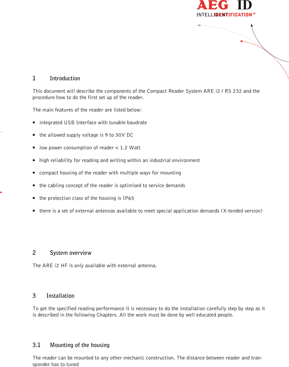                  --------------------------------------------------------------------------------5/48--------------------------------------------------------------------------------  1 Introduction This document will describe the components of the Compact Reader System ARE i2 / RS 232 and the procedure how to do the first set up of the reader. The main features of the reader are listed below: • integrated USB Interface with tunable baudrate • the allowed supply voltage is 9 to 30V DC • low power consumption of reader &lt; 1.2 Watt • high reliability for reading and writing within an industrial environment • compact housing of the reader with multiple ways for mounting • the cabling concept of the reader is optimised to service demands • the protection class of the housing is IP65 • there is a set of external antennas available to meet special application demands (X-tended version)  2 System overview The ARE i2 HF is only available with external antenna. 3 Installation To get the specified reading performance it is necessary to do the installation carefully step by step as it is described in the following Chapters. All the work must be done by well educated people. 3.1 Mounting of the housing The reader can be mounted to any other mechanic construction. The distance between reader and tran-sponder has to tuned 