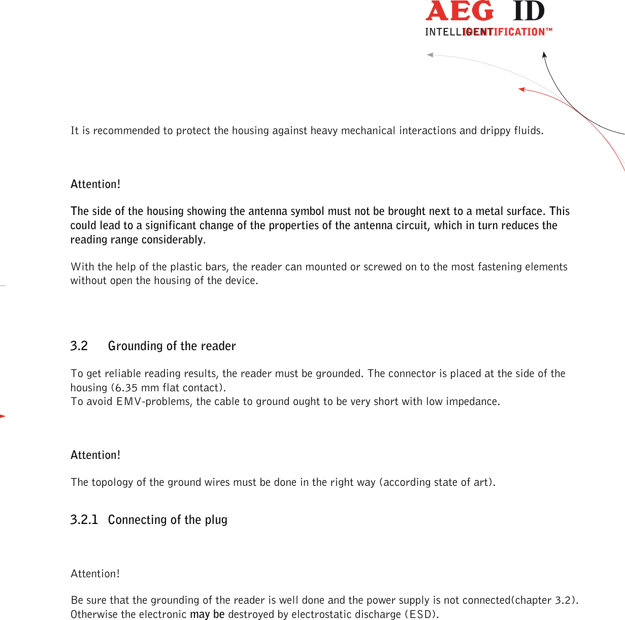                  --------------------------------------------------------------------------------6/48--------------------------------------------------------------------------------  It is recommended to protect the housing against heavy mechanical interactions and drippy fluids.  Attention! The side of the housing showing the antenna symbol must not be brought next to a metal surface. This could lead to a significant change of the properties of the antenna circuit, which in turn reduces the reading range considerably. With the help of the plastic bars, the reader can mounted or screwed on to the most fastening elements without open the housing of the device.  3.2 Grounding of the reader To get reliable reading results, the reader must be grounded. The connector is placed at the side of the housing (6.35 mm flat contact). To avoid EMV-problems, the cable to ground ought to be very short with low impedance.  Attention! The topology of the ground wires must be done in the right way (according state of art). 3.2.1 Connecting of the plug  Attention! Be sure that the grounding of the reader is well done and the power supply is not connected(chapter 3.2). Otherwise the electronic may be destroyed by electrostatic discharge (ESD). 