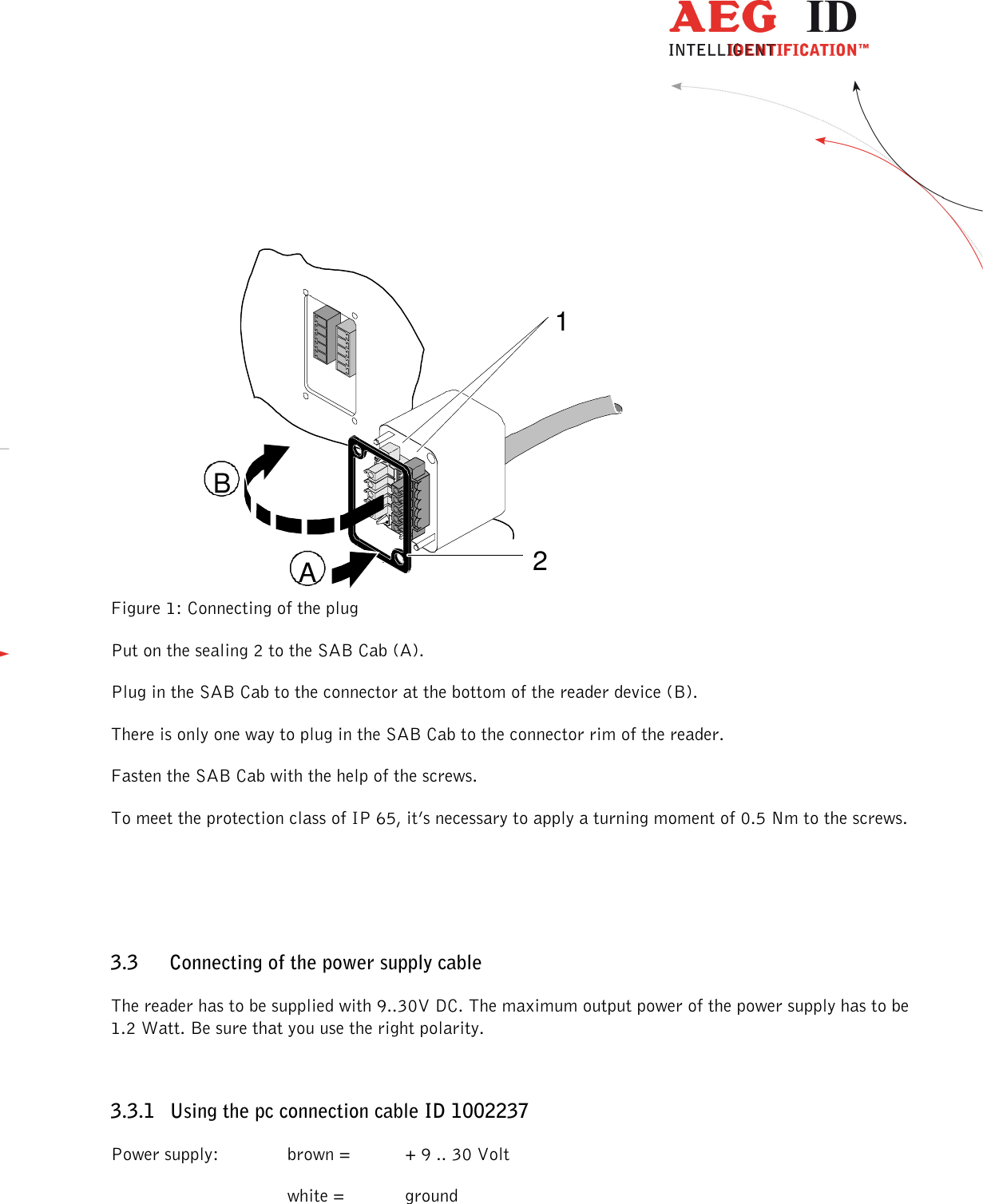                  --------------------------------------------------------------------------------7/48--------------------------------------------------------------------------------   Figure 1: Connecting of the plug Put on the sealing 2 to the SAB Cab (A). Plug in the SAB Cab to the connector at the bottom of the reader device (B). There is only one way to plug in the SAB Cab to the connector rim of the reader. Fasten the SAB Cab with the help of the screws. To meet the protection class of IP 65, it’s necessary to apply a turning moment of 0.5 Nm to the screws.  3.3 Connecting of the power supply cable The reader has to be supplied with 9..30V DC. The maximum output power of the power supply has to be 1.2 Watt. Be sure that you use the right polarity. 3.3.1 Using the pc connection cable ID 1002237 Power supply:    brown =  + 9 .. 30 Volt       white =   ground 12AB
