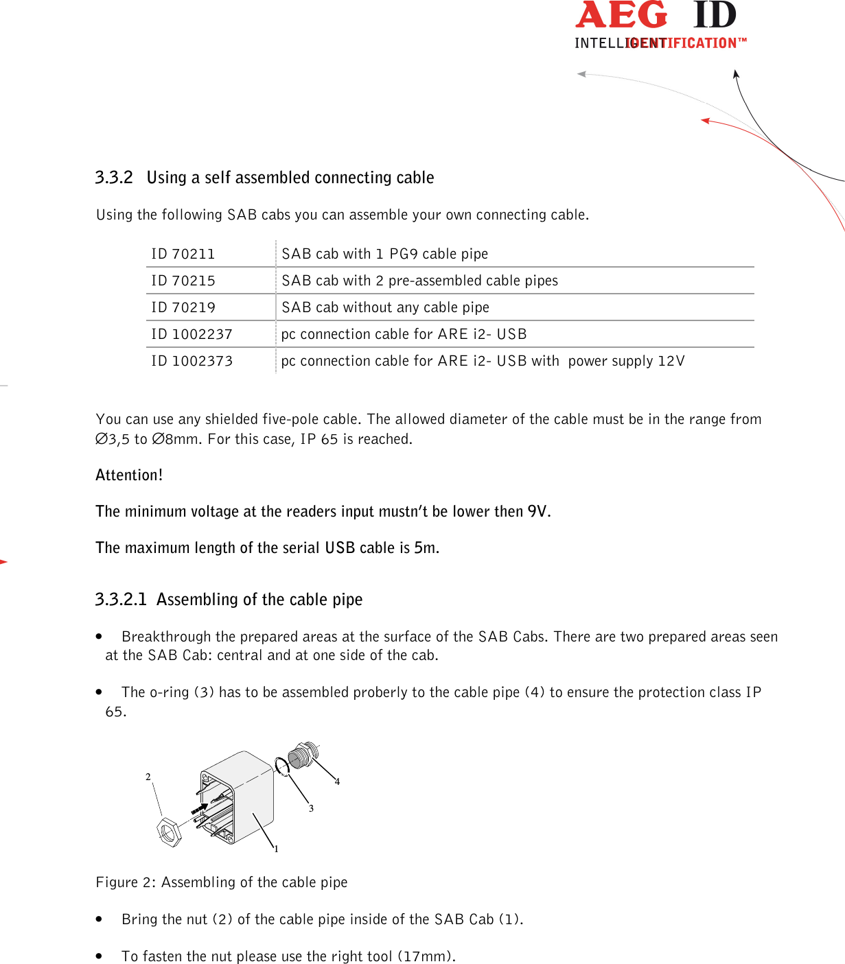                 --------------------------------------------------------------------------------8/48--------------------------------------------------------------------------------  3.3.2 Using a self assembled connecting cable Using the following SAB cabs you can assemble your own connecting cable. ID 70211  SAB cab with 1 PG9 cable pipe ID 70215  SAB cab with 2 pre-assembled cable pipes ID 70219  SAB cab without any cable pipe ID 1002237  pc connection cable for ARE i2- USB  ID 1002373  pc connection cable for ARE i2- USB with  power supply 12V  You can use any shielded five-pole cable. The allowed diameter of the cable must be in the range from  ∅3,5 to ∅8mm. For this case, IP 65 is reached. Attention! The minimum voltage at the readers input mustn’t be lower then 9V. The maximum length of the serial USB cable is 5m. 3.3.2.1 Assembling of the cable pipe • Breakthrough the prepared areas at the surface of the SAB Cabs. There are two prepared areas seen at the SAB Cab: central and at one side of the cab. • The o-ring (3) has to be assembled proberly to the cable pipe (4) to ensure the protection class IP 65.  1234 Figure 2: Assembling of the cable pipe • Bring the nut (2) of the cable pipe inside of the SAB Cab (1). • To fasten the nut please use the right tool (17mm). 